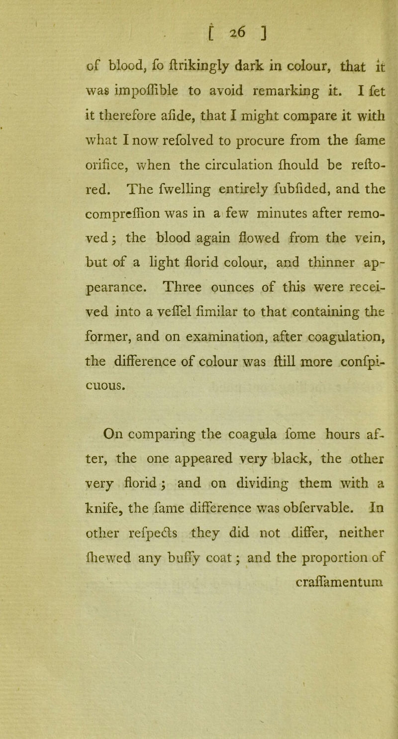 of blood, fo ftrikingly dark in colour, that it was impoffible to avoid remarking it. I fet it therefore alide, that I might compare it with what I now refolved to procure from the fame orifice, when the circulation fhould be refto- red. The fwelling entirely fubiided, and the compreilion was in a few minutes after remo- ved y the blood again flowed from the vein, but of a light florid colour, and thinner ap- pearance. Three ounces of this were recei- ved into a veffel fimilar to that containing the former, and on examination, after coagulation, the difference of colour was ftill more confpi- cuous. On comparing the coagula fome hours af- ter, the one appeared very black, the other very florid; and on dividing them with a knife, the fame difference was obfervable. In other refpedls they did not differ, neither fhewed any huffy coat; and the proportion of craffamentum 1