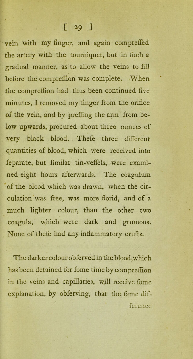 vein with my finger, and again comprefied the artery with the tourniquet, but in fucli a gradual manner, as to allow the veins to fill before the comprefiion was complete. When the comprefiion had thus been continued five minutes, I removed my finger from the orifice of the vein, and by prefling the arm from be- low upwards, procured about three ounces of very black blood. Thefe three different quantities of blood, which were received into feparate, but fimilar tin-veflels, were exami- ned eight hours afterwards. The coagulum of the blood which was drawn, when the cir- culation was free, was more florid, and of a much lighter colour, than the other two coagula, which were dark and grumous. None of thefe had any inflammatory cruffs. The darker colour obferved in the blood,which has been detained for fome time by comprefiion in the veins and capillaries, will receive fome explanation, by obferving, that the fame dif- ference