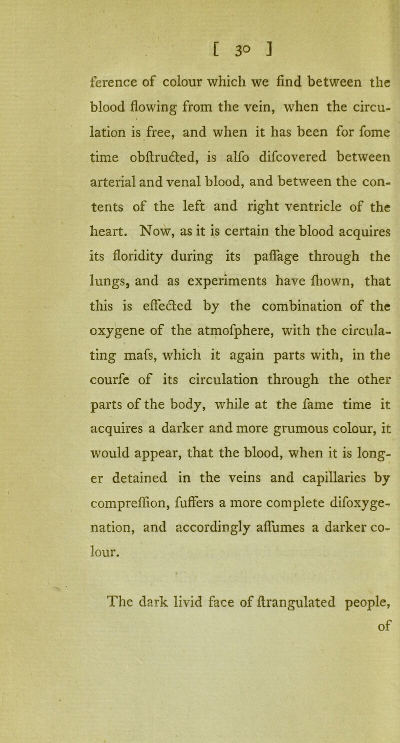 [ 3° 1 ference of colour which we find between the blood flowing from the vein, when the circu- lation is free, and when it has been for fome time obftru&ed, is alfo difcovered between arterial and venal blood, and between the con- tents of the left and right ventricle of the heart. Now, as it is certain the blood acquires its floridity during its pafiage through the lungs, and as experiments have Ihown, that this is effected by the combination of the oxygene of the atmofphere, with the circula- ting mafs, which it again parts with, in the courfe of its circulation through the other parts of the body, while at the fame time it acquires a darker and more grumous colour, it would appear, that the blood, when it is long- er detained in the veins and capillaries by compreflion, fuffers a more complete difoxyge- nation, and accordingly aflumes a darker co- lour. The dark livid face of flrangulated people, of