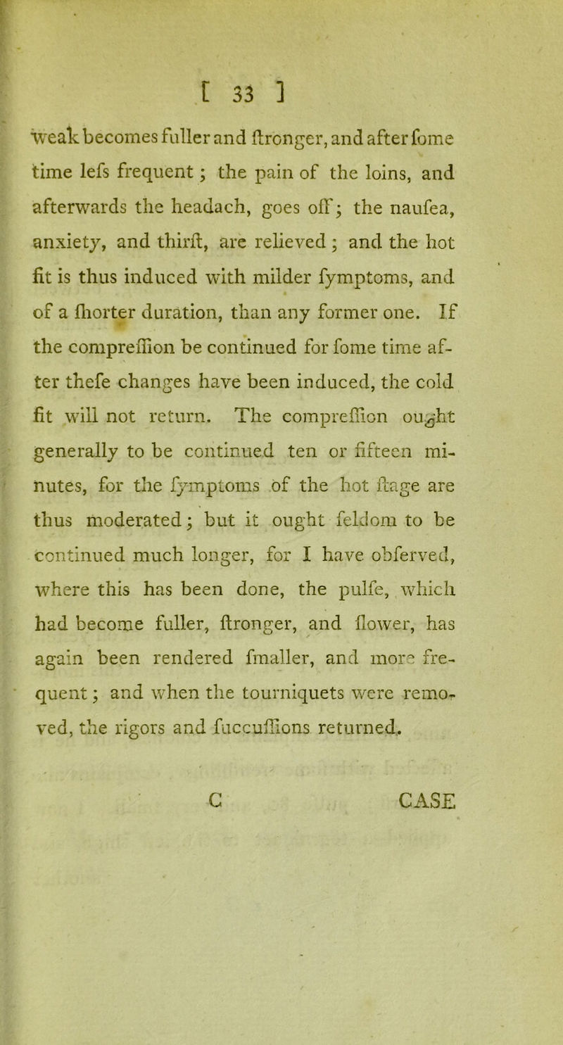 weak becomes fuller and ftronger, and after feme time lefs frequent; the pain of the loins, and afterwards the headach, goes off; the naufea, anxiety, and third, are relieved; and the hot fit is thus induced with milder fymptoms, and of a fliorter duration, than any former one. If the compreffion be continued for fome time af- ter thefe changes have been induced, the cold fit will not return. The compreffion outfit generally to be continued ten or fifteen mi- nutes, for the fymptoms of the hot flage are thus moderated; but it ought feldom to be continued much longer, for I have obferved, where this has been done, the pulfe, which had become fuller, ftronger, and flower, has again been rendered fmaller, and more fre- quent ; and when the tourniquets were remor ved, the rigors and fuccuflions returned.. G CASE