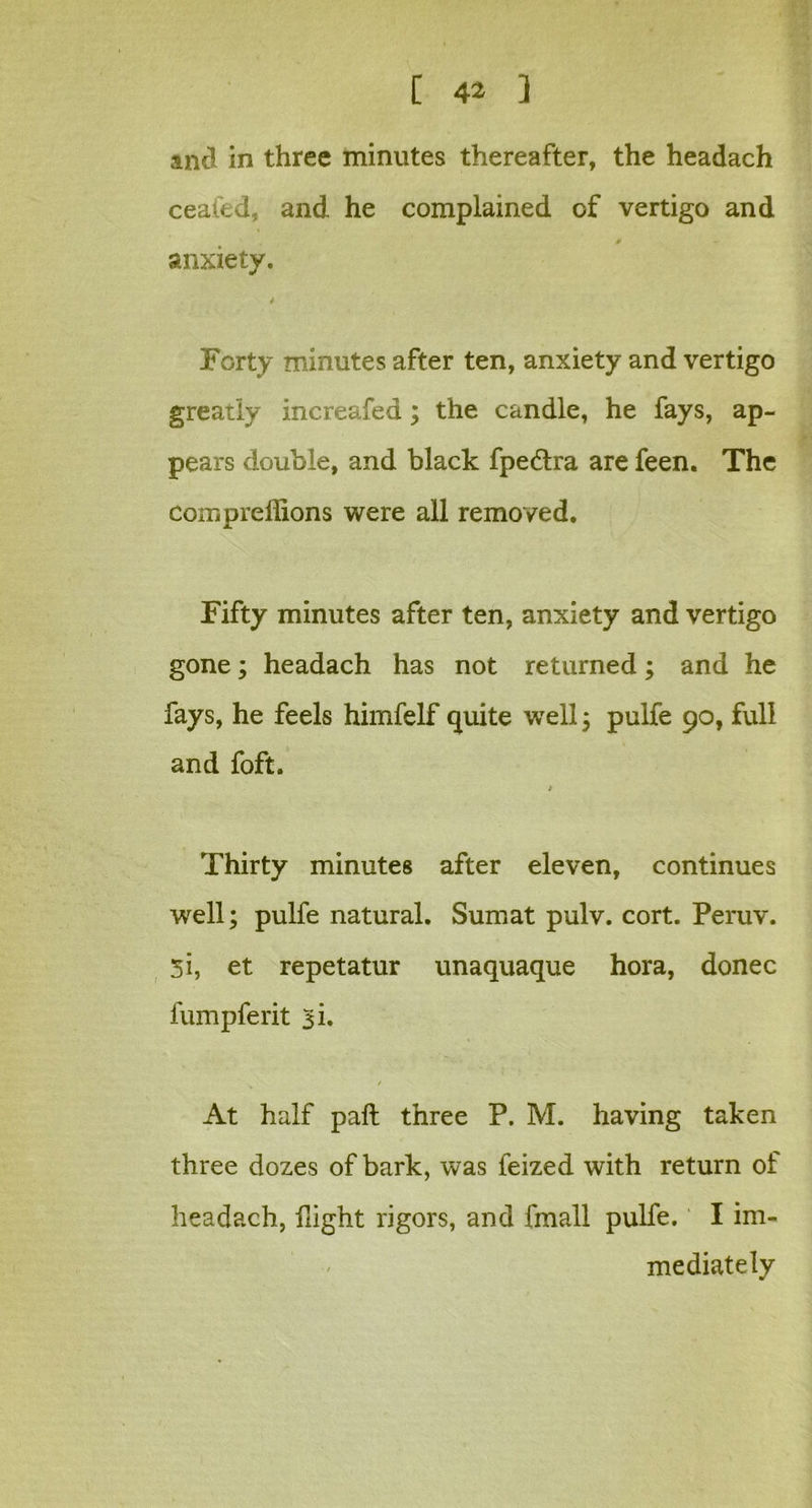 and in three minutes thereafter, the headach ceafed, and he complained of vertigo and anxiety. i Forty minutes after ten, anxiety and vertigo greatly increafed; the candle, he fays, ap- pears double, and black fpedtra are feen. The compreffions were all removed. Fifty minutes after ten, anxiety and vertigo gone; headach has not returned; and he fays, he feels himfelf quite well ; pulfe 90, full and foft. Thirty minutes after eleven, continues well; pulfe natural. Sumat pulv. cort. Peruv. 51, et repetatur unaquaque hora, donee fumpferit ^i. / At half pail three P. M. having taken three dozes of bark, was feized with return of headach, flight rigors, and fmall pulfe. I im- mediately