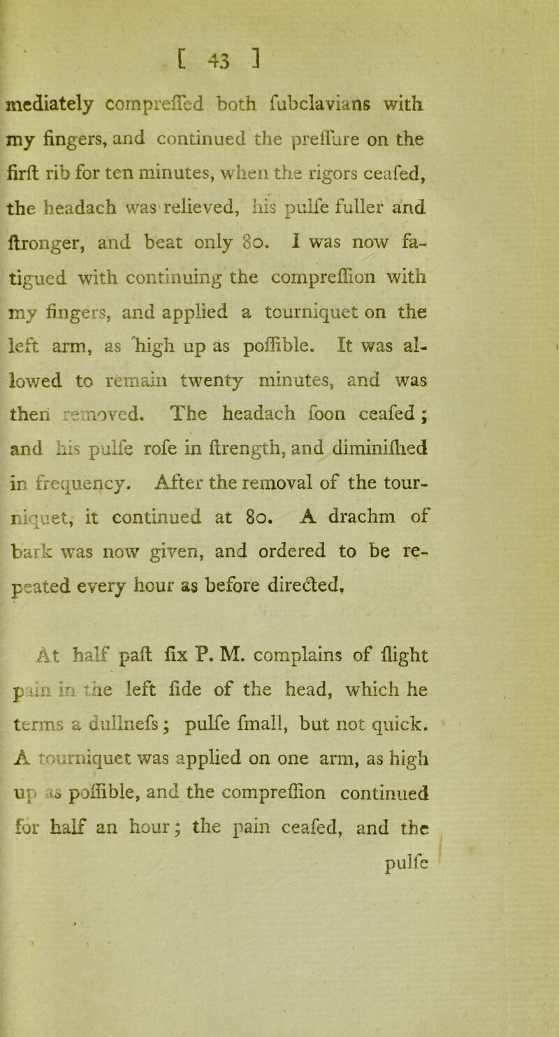 mediately comprefied both fubclavians with my fingers, and continued the prefTure on the firffc rib for ten minutes, when the rigors ceafed, the headach was relieved, his pulfe fuller and flronger, and beat only 80. I was now fa- tigued with continuing the compreflion with my fingers, and applied a tourniquet on the left arm, as high up as poilible. It was al- lowed to remain twenty minutes, and was then removed. The headach foon ceafed; and h:s pulfe rofe in ftrength, and diminifhed in frequency. After the removal of the tour- niquet, it continued at 80. A drachm of bar e was now given, and ordered to be re- peated every hour as before directed. At half pall fix P. M. complains of flight p tin in t he left fide of the head, which he terms a dullnefs; pulfe fmall, but not quick. A tourniquet was applied on one arm, as high up o poilible, and the compreflion continued for half an hour; the pain ceafed, and the pulfe