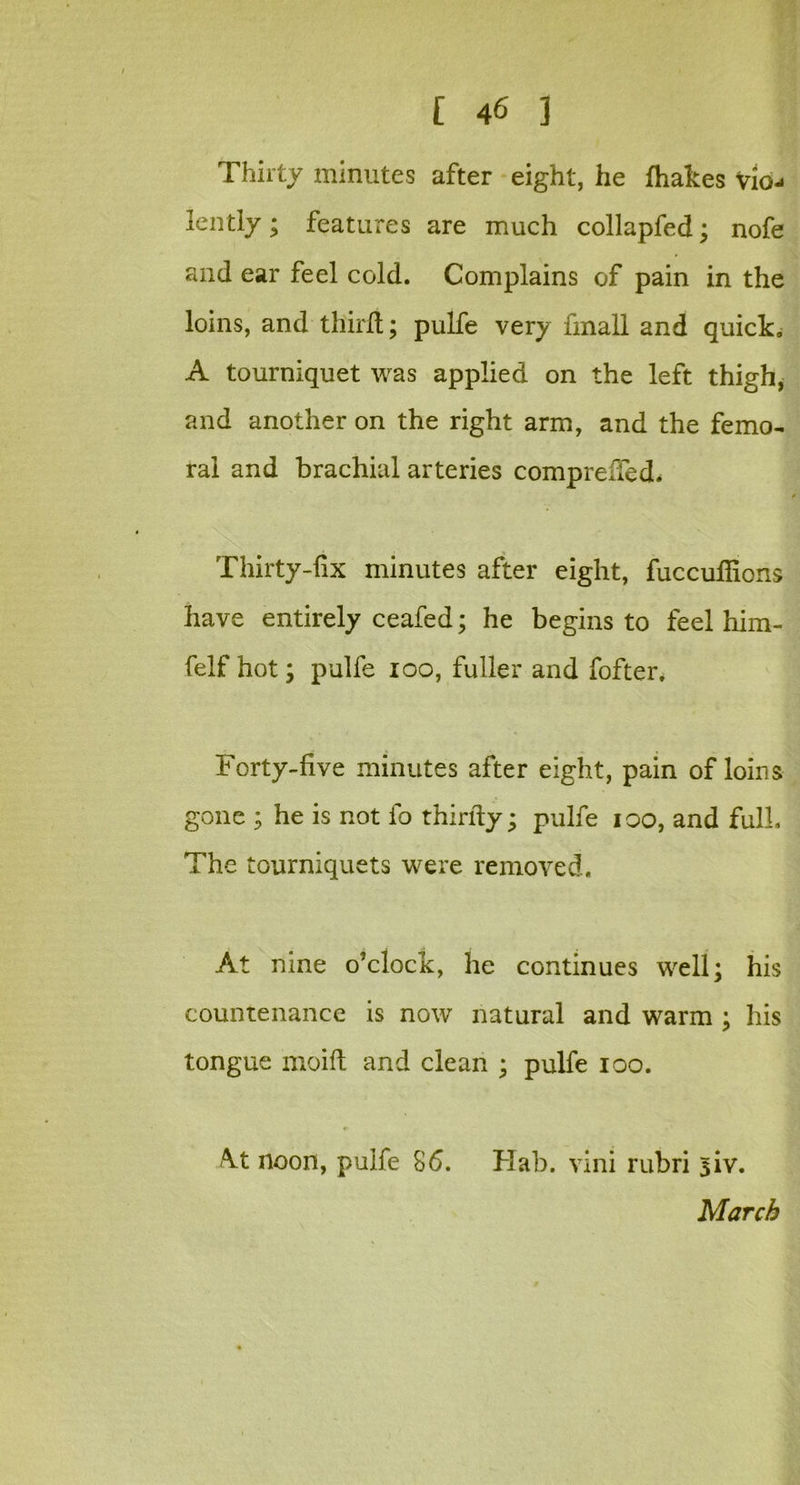 Thirty minutes after eight, he fhakes vio- lently ; features are much collapfed; nofe and ear feel cold. Complains of pain in the loins, and third; pulfe very fmall and quick. A tourniquet was applied on the left thigh, and another on the right arm, and the femo- ral and brachial arteries compreffed. Thirty-fix minutes after eight, fuccuflions have entirely ceafed; he begins to feel him- felf hot; pulfe ioo, fuller and fofter. Forty-five minutes after eight, pain of loins gone ; he is not fo thirfty; pulfe ioo, and full. The tourniquets were removed. At nine o’clock, he continues well; his countenance is now natural and warm ; his tongue moift and clean ; pulfe ioo. A.t noon, pulfe 86. Hab. vini rubri siv. March