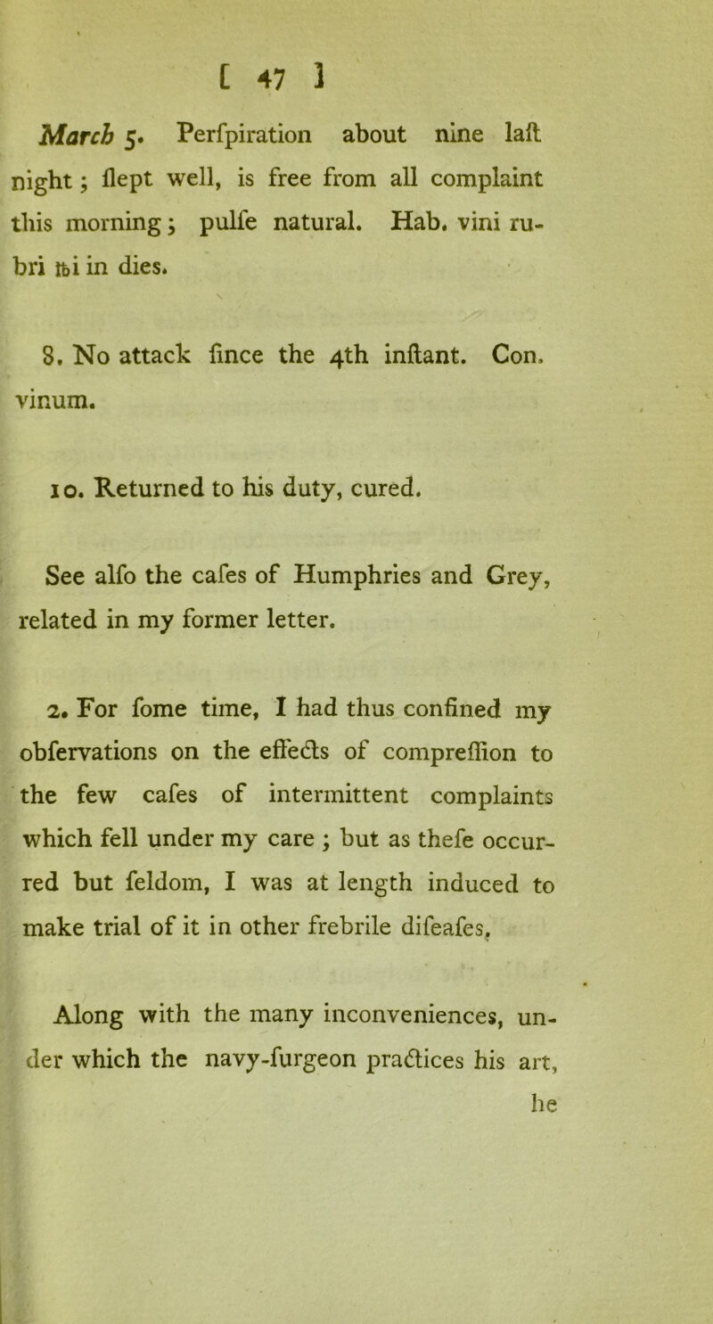 March 5. Perfpiration about nine laft night; flept well, is free from all complaint this morning; pulfe natural. Hab. vini ru- bri ibi in dies. \ 8. No attack fince the 4th inftant. Con. vinum. 10. Returned to his duty, cured. See alfo the cafes of Humphries and Grey, related in my former letter. 2. For fome time, I had thus confined my observations on the effects of compreflion to the few cafes of intermittent complaints which fell under my care ; but as thefe occur- red but feldom, I was at length induced to make trial of it in other frebrile difeafes. Along with the many inconveniences, un- der which the navy-furgeon pra&ices his art, he