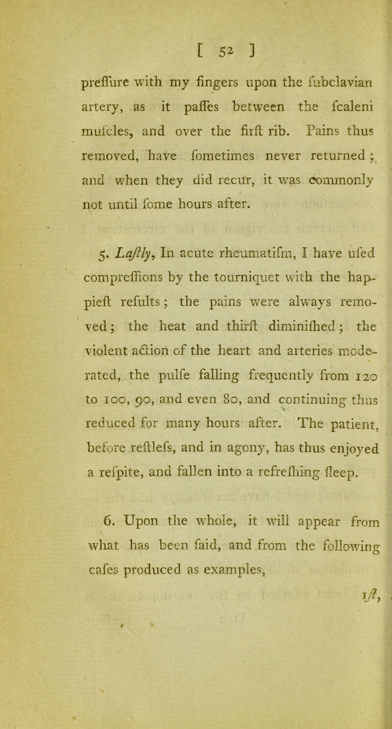 prefiure with my fingers upon the fubclavian artery, as it paffes between the fcaleni muicles, and over the fiift rib. Pains thus removed, have fometimes never returned; and when they did recur, it was commonly not until fome hours after. 5. Laftly, In acute rheumatifm, I have ufed compreflions by the tourniquet with the hap- piefl refults; the pains were always remo- ved ; the heat and third diminifhed; the violent action of the heart and arteries mode- • rated, the pulfe falling frequently from 120 to 100, 90, and even 80, and continuing thus reduced for many hours after. The patient, before redlefs, and in agony, has thus enjoyed a refpite, and fallen into a refrefhing deep. 6. Upon the whole, it will appear from what has been faid, and from the following cafes produced as examples,