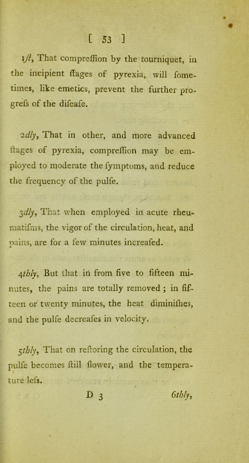 i/h That compreflion by the' tourniquet, in the incipient flages of pyrexia, will fome- times, like emetics, prevent the further pro- grefs of the difeafe. 'idly, That in other, and more advanced ilages of pyrexia, compreflion may be em- ployed to moderate the fymptoms, and reduce the frequency of the pulfe. i 2,dly, That when employed in acute rheu* matifms, the vigor of the circulation, heat, and pains, are for a few minutes increafed. 4thly. But that iti from five to fifteen mi- nutes, the pains are totally removed ; in fif- teen or twenty minutes, the heat diminifliqs, and the pulfe decreafes in velocity. §ihly, That on refloring the circulation, the pulfe becomes ftiil flower, and the tempera- i ture lefs. D 3 Gthly,