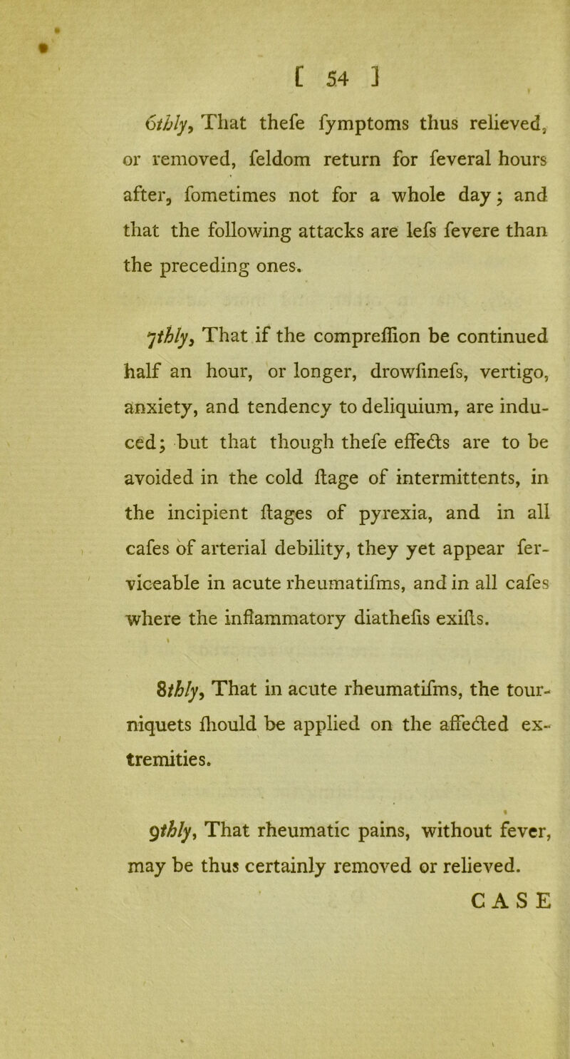 6tbly> That thefe fymptoms thus relieved, or removed, feldom return for feveral hours after, fometimes not for a whole day; and that the following attacks are lefs fevere than the preceding ones. ythly, That if the compreffion be continued half an hour, or longer, drowlinefs, vertigo, anxiety, and tendency to deliquium, are indu- ced; but that though thefe effects are to be avoided in the cold ftage of intermittents, in the incipient ftages of pyrexia, and in all cafes of arterial debility, they yet appear fer- viceable in acute rheumatifms, and in all cafes where the inflammatory diathelis exifls. 8thly> That in acute rheumatifms, the tour- niquets Ihould be applied on the affedled ex- tremities. t Qthly, That rheumatic pains, without fever, may be thus certainly removed or relieved. CASE