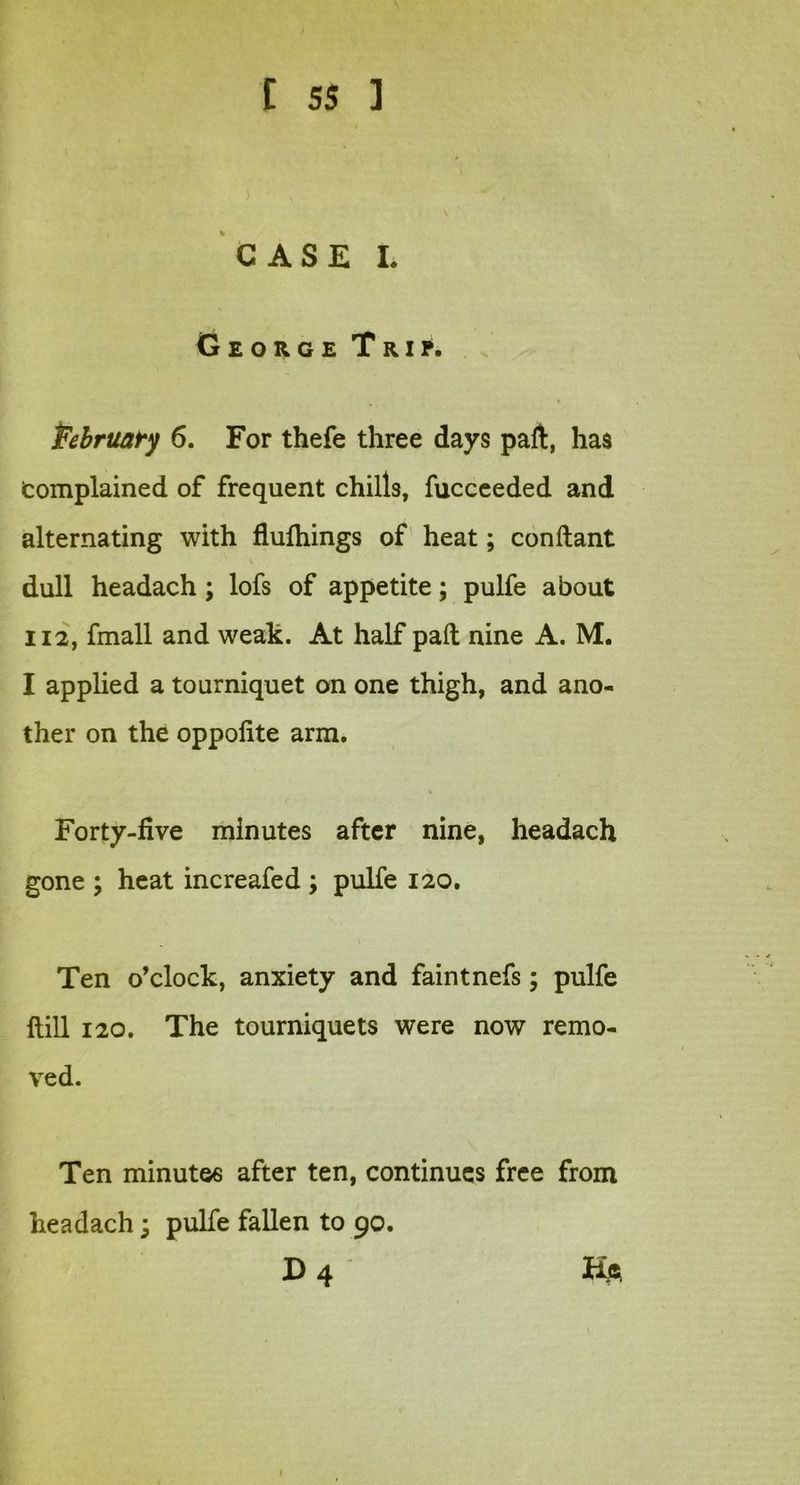 CASE L George Trip. February 6. For thefe three days paft, has (complained of frequent chills, fucceeded and alternating with flufhings of heat; conftant dull headach; lofs of appetite; pulfe about 112, fmall and weak. At half pad nine A. M. I applied a tourniquet on one thigh, and ano- ther on the oppofite arm. Forty-five minutes after nine, headach gone ; heat increafed ; pulfe 120. Ten o’clock, anxiety and faintnefs; pulfe Hill 120. The tourniquets were now remo- ved. Ten minute6 after ten, continues free from headach; pulfe fallen to 90. D 4 Ha