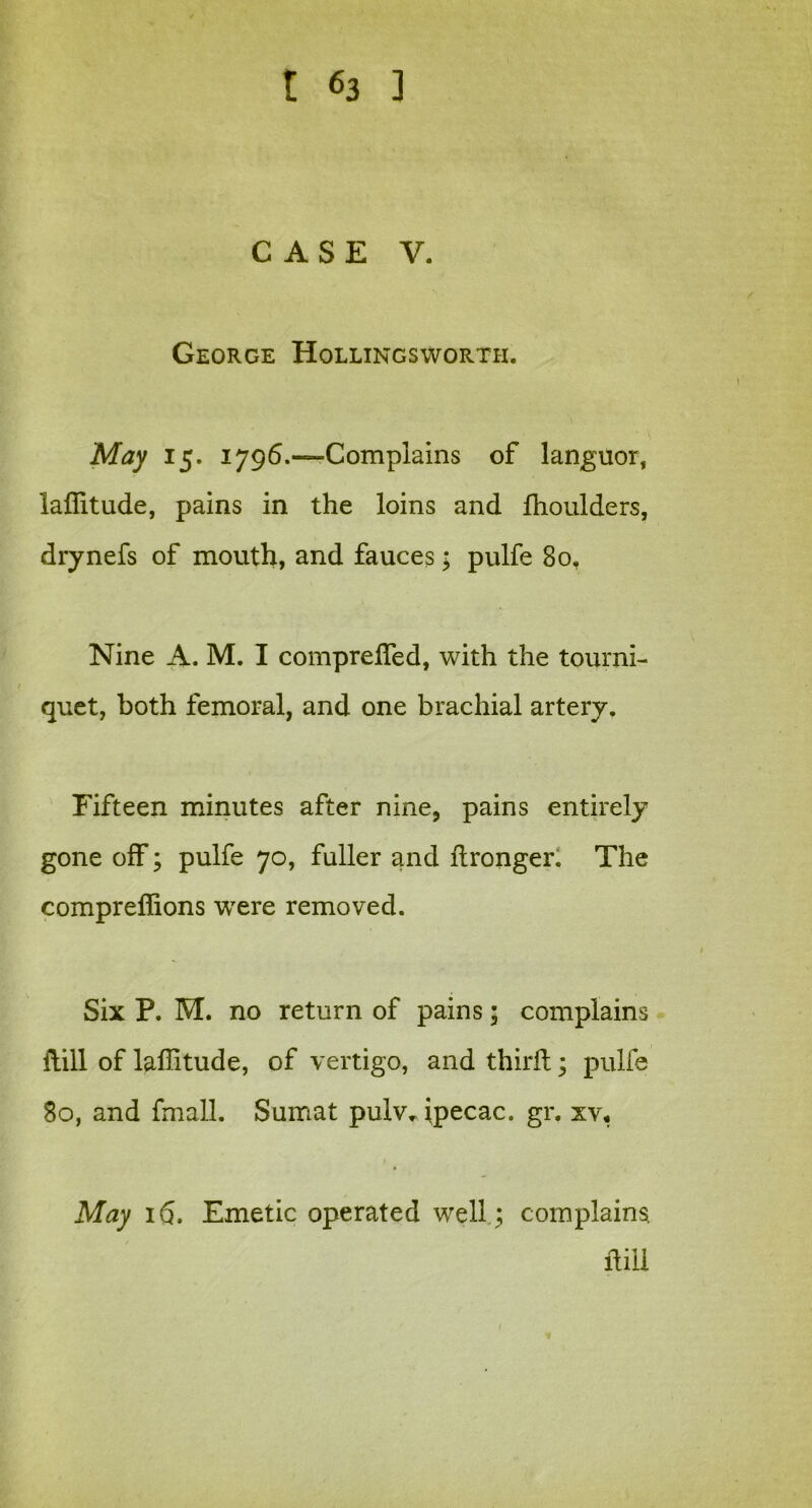 CASE V. George Hollingsworth. May 15. i796.—Complains of languor, laflitude, pains in the loins and fhoulders, drynefs of mouth, and fauces; pulfe 80, Nine A. M. I comprefied, with the tourni- quet, both femoral, and one brachial artery. Fifteen minutes after nine, pains entirely gone off; pulfe 70, fuller and dronger. The comprefiions were removed. Six P. M. no return of pains; complains dill of laffitude, of vertigo, and third; pulfe 80, and fmall. Sumat pulv. tpecac. gr. xv« May 16. Emetic operated well; complains dill 1