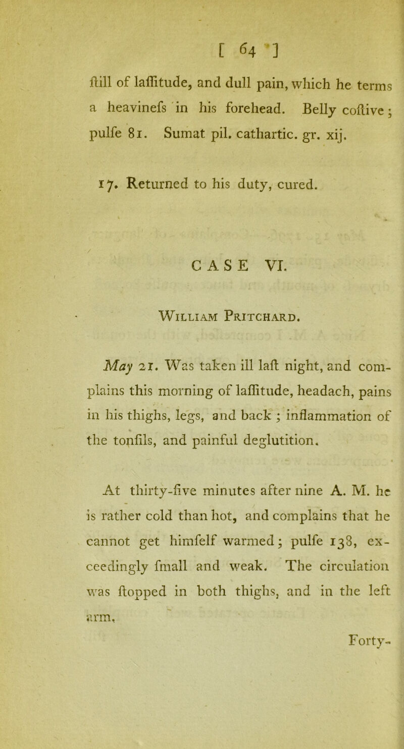 [ ] ftill of latitude, and dull pain, which he terms a heavinefs in his forehead. Belly cofiive; pulfe 81. Sumat pil. cathartic, gr. xij. 17* Returned to his duty, cured. CASE VI. William Pritchard. May 21. Was taken ill laft night, and com- plains this morning of laflitude, headach, pains in his thighs, legs, and back ; inflammation of the tonfils, and painful deglutition. ■ 1 At thirty-five minutes after nine A. M. he is rather cold than hot, and complains that he cannot get himfelf warmed; pulfe 133, ex- ceedingly fmall and weak. The circulation was flopped in both thighs, and in the left arm, Forty-