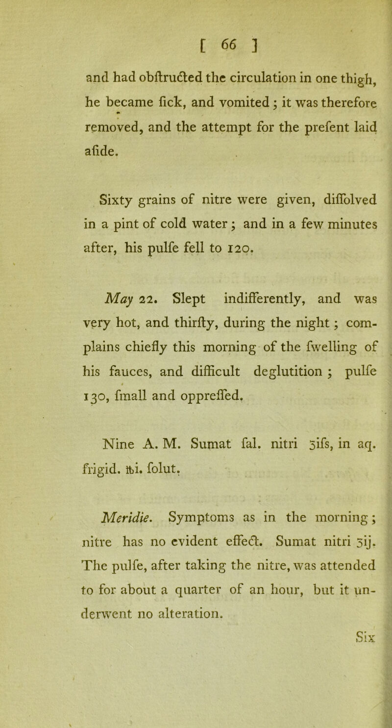 and had obftrudted the circulation in one thigh, he became lick, and vomited ; it was therefore •» removed, and the attempt for the prefent laid afkle. Sixty grains of nitre were given, diffolved in a pint of cold water ; and in a few minutes after, his pulfe fell to 120. May 22. Slept indifferently, and was very hot, and thirfly, during the night; com- plains chiefly this morning of the fwelling of his fauces, and difficult deglutition ; pulfe * 130, fmall and oppreffed. Nine A. M. Sumat fal. nitri 5ifs, in aq. frigid, fti. folut. Meridie. Symptoms as in the morning; nitre has no evident effect. Sumat nitri 5ij. The pulfe, after taking the nitre, was attended to for about a quarter of an hour, but it un- derwent no alteration.