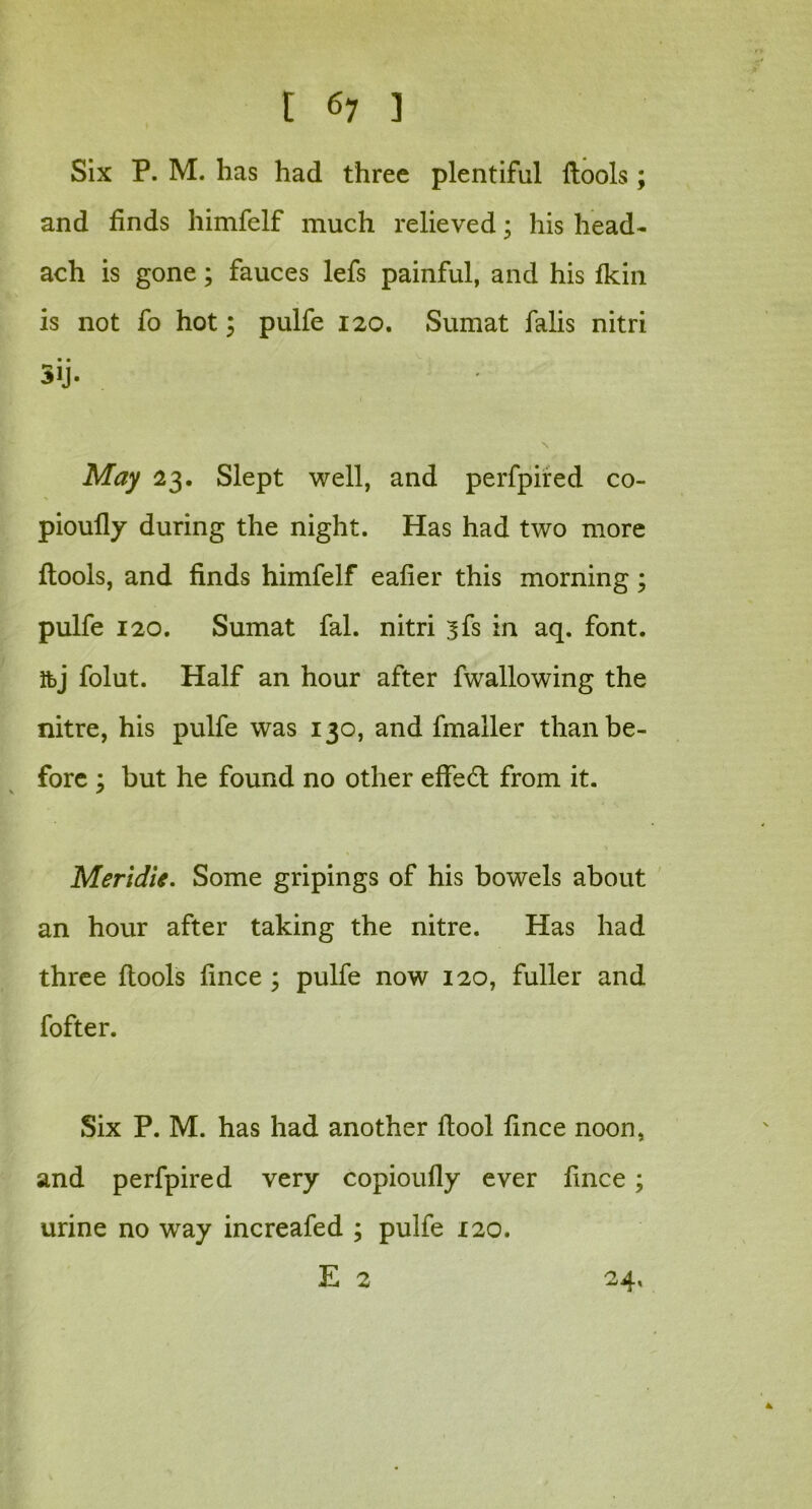 Six P. M. has had three plentiful ftools ; and finds himfelf much relieved; his head- ach is gone; fauces lefs painful, and his fkin is not fo hot \ pulfe 120. Sumat falis nitri • • 3iJ. May 23. Slept well, and perfpired co- pioufly during the night. Has had two more {tools, and finds himfelf eafier this morning; pulfe 120. Sumat fal. nitri ^fs in aq. font, ibj folut. Half an hour after fwallowing the nitre, his pulfe was 130, and fmailer than be- fore y but he found no other eftedt from it. Meridie. Some gripings of his bowels about an hour after taking the nitre. Has had three {tools fince ; pulfe now 120, fuller and fofter. Six P. M. has had another ftool fince noon, and perfpired very copioufly ever fince ; urine no way increafed ; pulfe 120. E 2 24