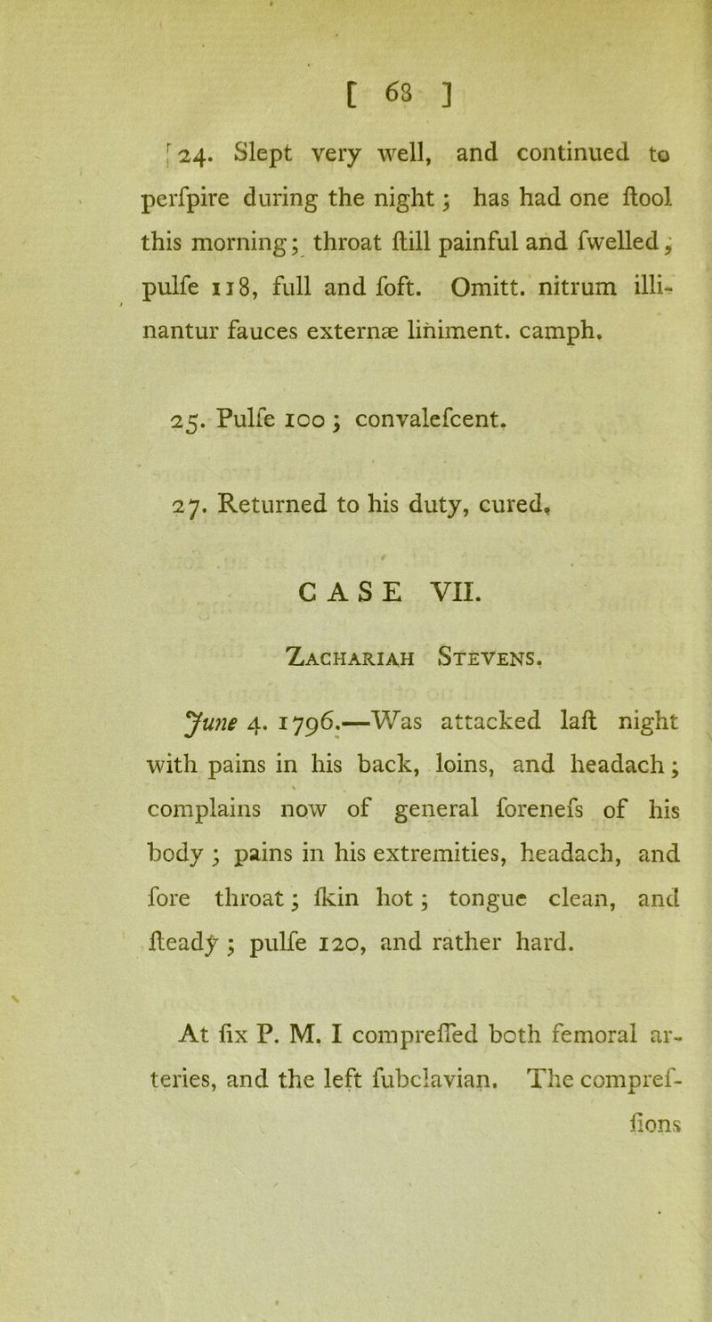 ; 24. Slept very well, and continued to perfpire during the night; has had one ftool this morning; throat Hill painful and fwelled, pulfe 118, full and foft. Omitt. nitrum illi- nantur fauces externae liniment, camph. 25. Pulfe 100 ; convalefcent. 27. Returned to his duty, cured. CASE VII. Zachariah Stevens. June 4. 1796.—Was attacked laft night with pains in his back, loins, and headach; \ complains now of general forenefs of his body ; pains in his extremities, headach, and fore throat; fkin hot; tongue clean, and Heady ; pulfe 120, and rather hard. At fix P. M. I comprelTed both femoral ar- teries, and the left fubclavian. The compref- fions
