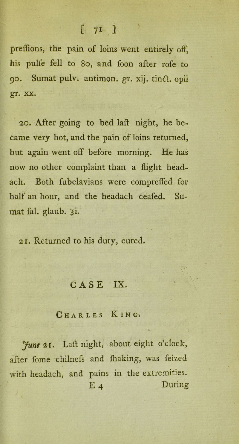 preflions, the pain of loins went entirely off, his pulfe fell to 80, and foon after rofe to 90. Sumat pulv. antimon. gr. xij. tind. opii gr. xx. 20. After going to bed lafl night, he be- came very hot, and the pain of loins returned, but again went off before morning. He has now no other complaint than a flight head- ach. Both fubclavians were comprefled for half an hour, and the headach ceafed. Su- mat fal. glaub. si. 21. Returned to his duty, cured. CASE IX. Charles King. v ; June 11. Laft night, about eight o’clock, after fome chilnefs and fhaking, was feized with headach, and pains in the extremities. E 4 During