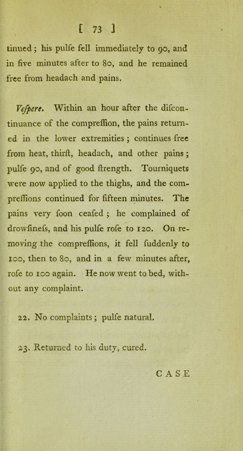 tinned; his pulfe fell immediately to 90, and in five minutes after to 80, and he remained free from headach and pains. Vefpere. Within an hour after the difeon- tinuance of the comprefiion, the pains return- ed in the lower extremities; continues free from heat, third:, headach, and other pains; pulfe 90, and of good ftrength. Tourniquets were now applied to the thighs, and the com- preffions continued for fifteen minutes. The pains very foon ceafed ; he complained of drowfinefs, and his pulfe rofe to 120. On re- moving the compreflions, it fell fuddenly to 100, then to 80, and in a few minutes after, rofe to 100 again. He now went to bed, with- out any complaint. 22. No complaints; pulfe natural. 23. Returned to his duty, cured.