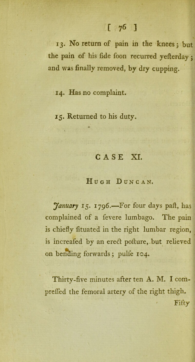 [ 7* ] 13. No return of pain in the knees; but the pain of his fide foon recurred yefterday; and was finally removed, by dry cupping. 14. Has no complaint. 15. Returned to his duty. CASE XI. Hugh Duncan. January 15. 1796.—For four days pad, has complained of a fevere lumbago. The pain is chiefly fituated in the right lumbar region, is increafed by an ere<d pofture, but relieved on benciing forwards; pulfe 104. Thirty-five minutes after ten A. M. I com- prefled the femoral artery of the right thigh. Fifty