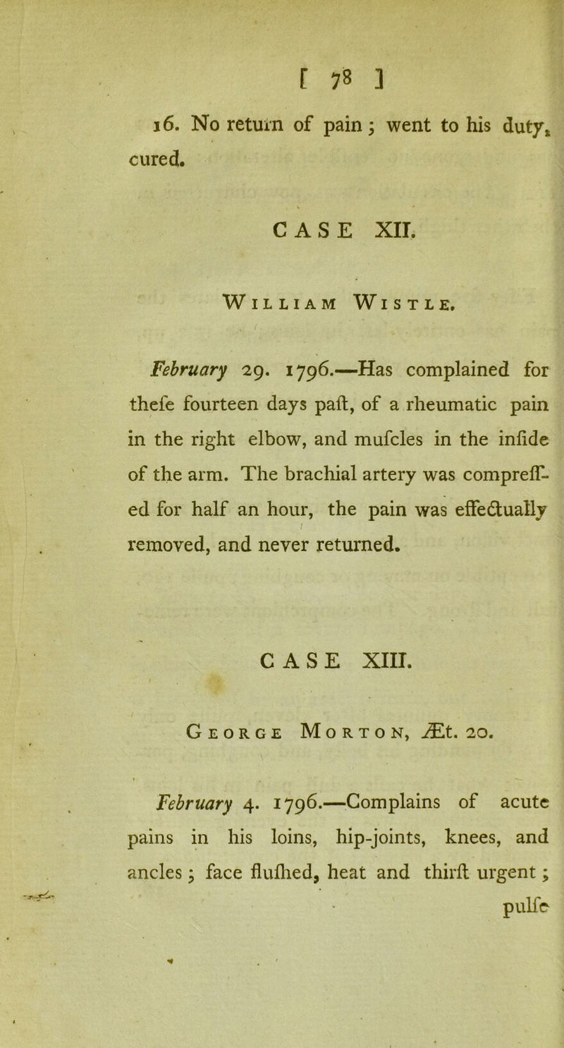 16. No return of pain; went to his duty* cured. CASE XII. William Wistle, . < ■ : February 29. 1796.—Has complained for thele fourteen days pad, of a rheumatic pain in the right elbow, and mufcles in the infide of the arm. The brachial artery was compreff- ed for half an hour, the pain was effectually 1 removed, and never returned. CASE XIII. / ' George Morton, JEt. 20. February 4. 1796.—Complains of acute pains in his loins, hip-joints, knees, and ancles; face fluflied, heat and thirft urgent; pulfe