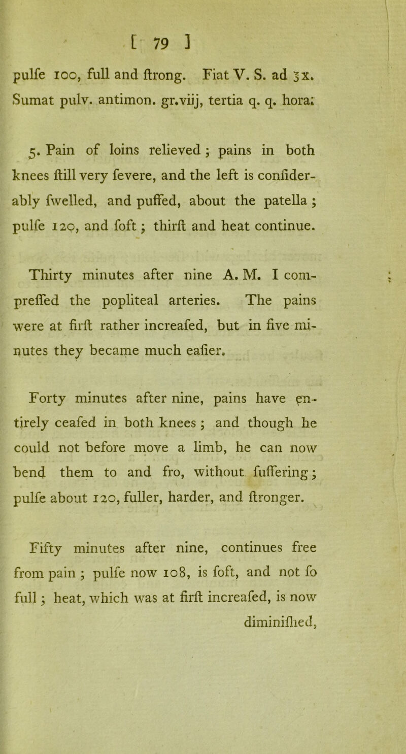 pulfe ioo, full and ftrong. Fiat V. S. ad 3x. Sumat pulv. antimon. gr.viij, tertia q. q. hora; 5. Pain of loins relieved; pains in both knees dill very fevere, and the left is conilder- ably fwelled, and puffed, about the patella ; pulfe 120, and foft; third and heat continue. Thirty minutes after nine A. M. I com- preffed the popliteal arteries. The pains were at firft rather increafed, but in five mi- nutes they became much eafier. Forty minutes after nine, pains have en- tirely ceafed in both knees ; and though he could not before move a limb, he can now bend them to and fro, without fuffering; pulfe about 120, fuller, harder, and ftronger. Fifty minutes after nine, continues free from pain ; pulfe now 108, is foft, and not fo full; heat, which was at firft increafed, is now diminiflied,