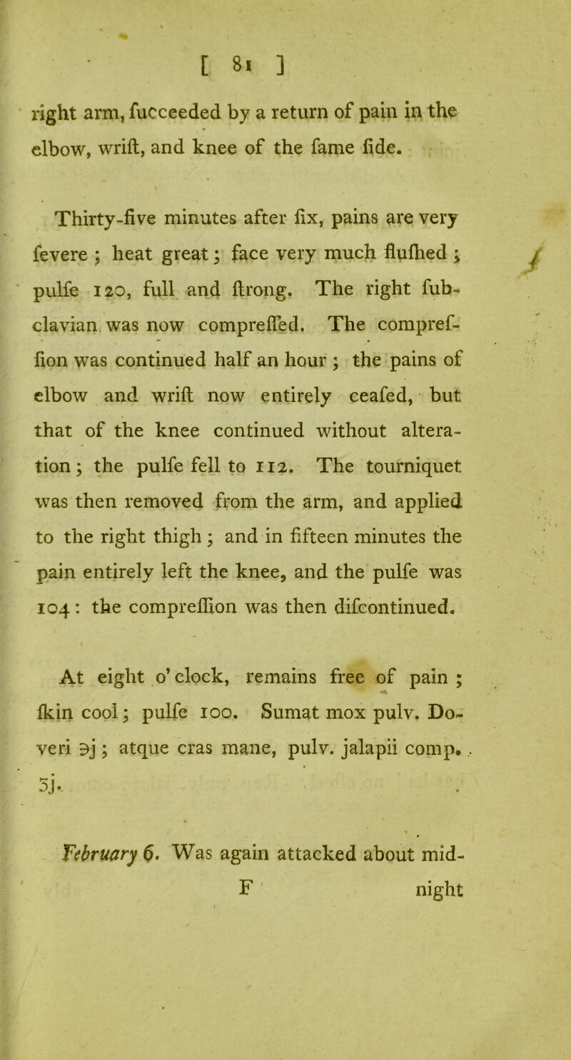 [ 8! ] right arm, fucceeded by a return of pain in the elbow, wrift, and knee of the fame fide. Thirty-five minutes after fix, pains are very fevere ; heat great; face very much fluflied ; pulfe 120, full and ftrong. The right fub- clavian was now comprefled. The compref- fion was continued half an hour ; the pains of elbow and wrift now entirely ceafed, but that of the knee continued without altera- tion; the pulfe fell to 112. The tourniquet was then removed from the arm, and applied to the right thigh ; and in fifteen minutes the pain entirely left the knee, and the pulfe was 104: the comprefiion was then difcontinued. At eight o’clock, remains free of pain; fkin cool; pulfe 100. Sumat mox pulv. Do- ve ri ; atque eras mane, pulv. jalapii comp., . 5j. « * February (>. Was again attacked about mid- F night