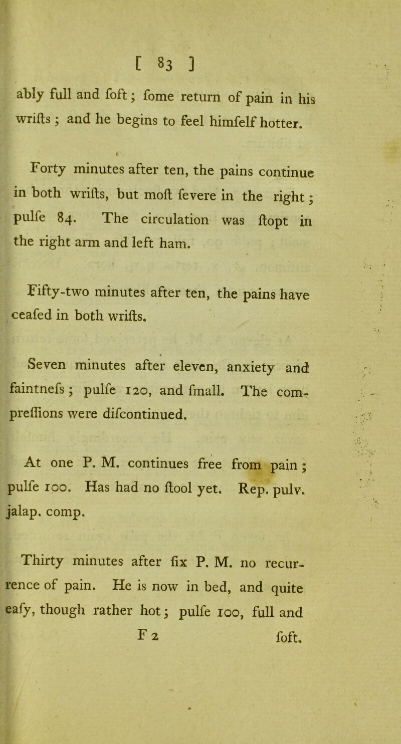 ably full and foft; fome return of pain in his wrifts; and he begins to feel himfelf hotter. I Forty minutes after ten, the pains continue in both wrifts, but moll fevere in the right pulfe 84. The circulation was ftopt in the right arm and left ham. Fifty-two minutes after ten, the pains have ceafed in both wrifts. Seven minutes after eleven, anxiety and faintnefs; pulfe 120, and fmall. The com- preflions were difcontinued. At one P. M. continues free from pain; pulfe 100. Has had no ftool yet. Rep. pulv. jalap, comp. Thirty minutes after fix P. M. no recur- rence of pain. He is now in bed, and quite eafy, though rather hot; pulfe 100, full and F 2 foft. • C\