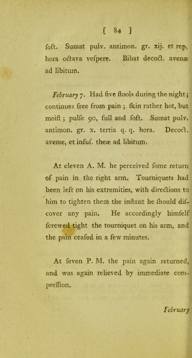 foft. Sumat pulv. antimon. gr. xij. et rep, hora odava vefpere. Bibat decod. avenas acl libitum. February 7. Had five ftools during the night 5 continues free from pain ; Ikin rather hot, but moifi:; pulfe 90, full and foft. Sumat pulv. antimon. gr. x. tertia q. q. hora. Decod. avenae, et infuf. theae ad libitum. At eleven A. M. he perceived fome return of pain in the right arm. Tourniquets had been left on his extremities, with diredions to him to tighten them the inftant he fhould dif- cover any pain. He accordingly himfelf fcrewed tight the tourniquet on his arm, and the pain ceafed in a few minutes. At feven P. M. the pain again returned, and was again relieved by immediate com- preffion.