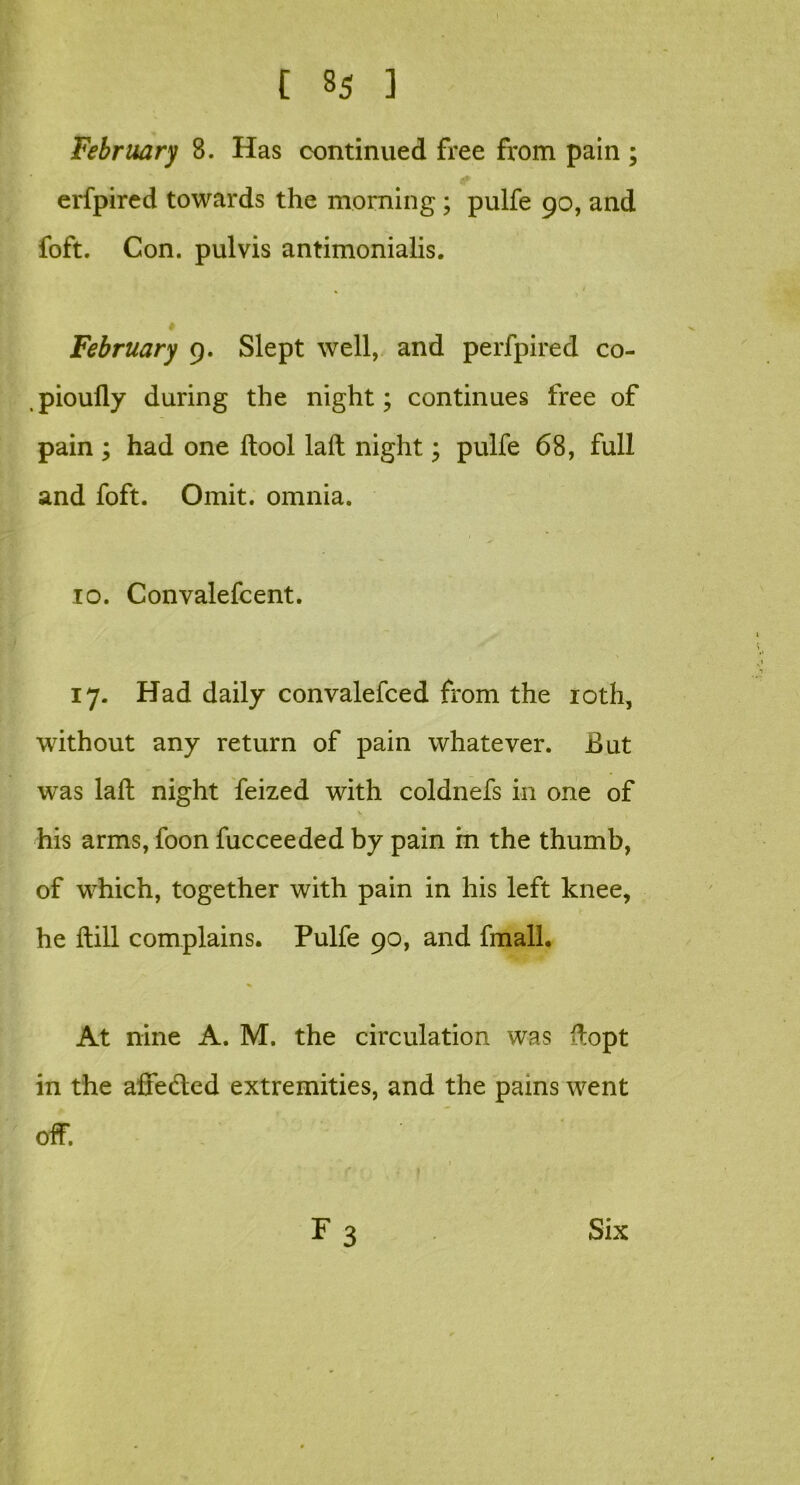 February 8. Has continued free from pain ; erfpired towards the morning ; pulfe 90, and foft. Con. pulvis antimonialis. % 1 February 9. Slept well, and perfpired co- , pioully during the night; continues free of pain ; had one ftool laft night; pulfe 68, full and foft. Omit, omnia. 10. Convalefcent. 17. Had daily convalefced from the 10th, without any return of pain whatever. Jt>ut was laft night feized with coldnefs in one of his arms, foon fucceeded by pain in the thumb, of which, together with pain in his left knee, he ftill complains. Pulfe 90, and fmall. At nine A. M. the circulation was ftopt in the affe&ed extremities, and the pains went off.