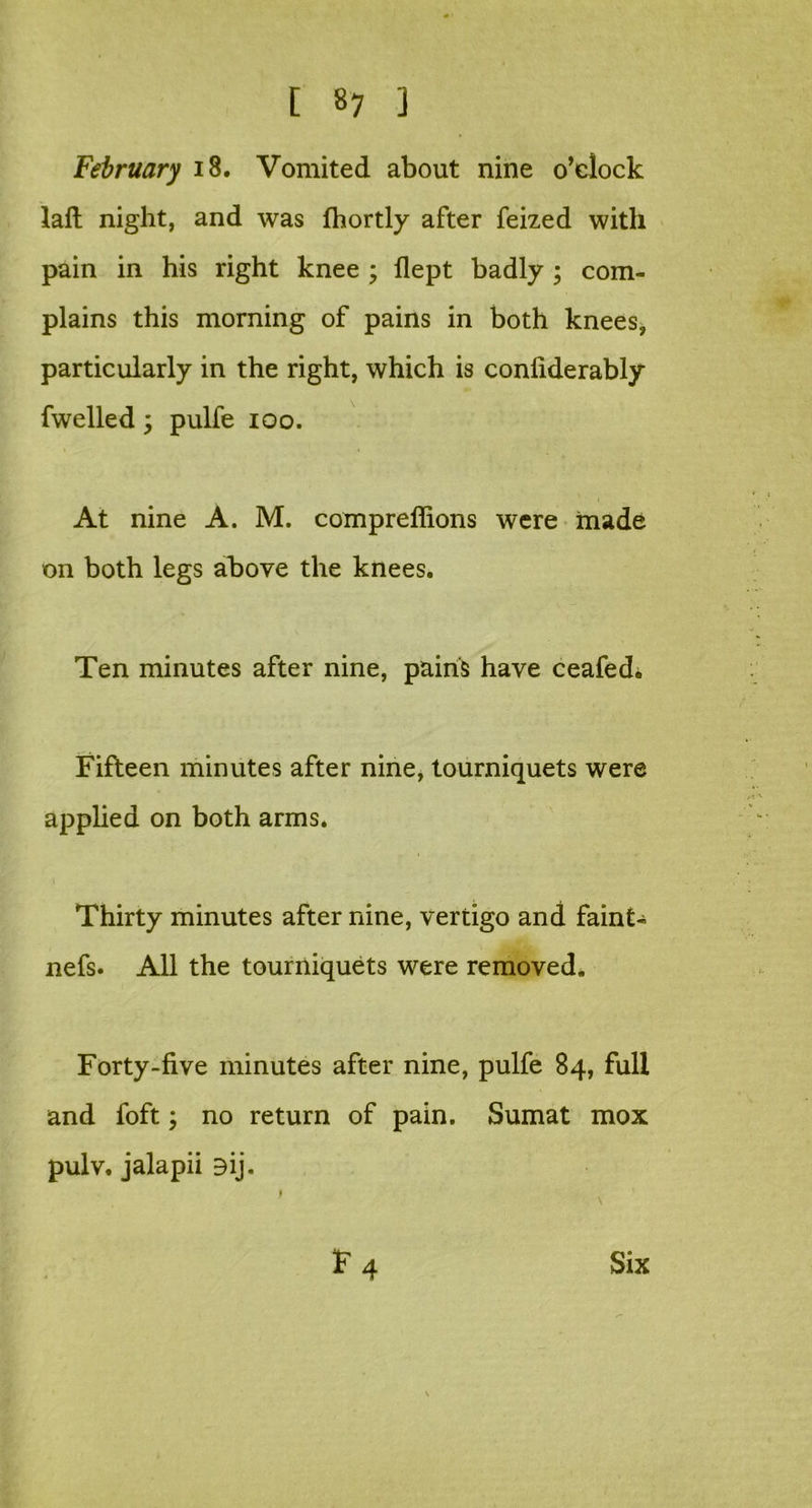 February 18. Vomited about nine o'clock laft night, and was fhortly after feized with pain in his right knee ; flept badly ; com- plains this morning of pains in both knees, particularly in the right, which is confiderably fwelled y pulfe 100. At nine A. M. compreffions were made on both legs above the knees. Ten minutes after nine, pains have ceafed* Fifteen minutes after nine, tourniquets were applied on both arms. Thirty minutes after nine, vertigo and faint- nefs. All the tourniquets were removed. Forty-five minutes after nine, pulfe 84, full and foft; no return of pain. Sumat mox pulv. jalapii ay-