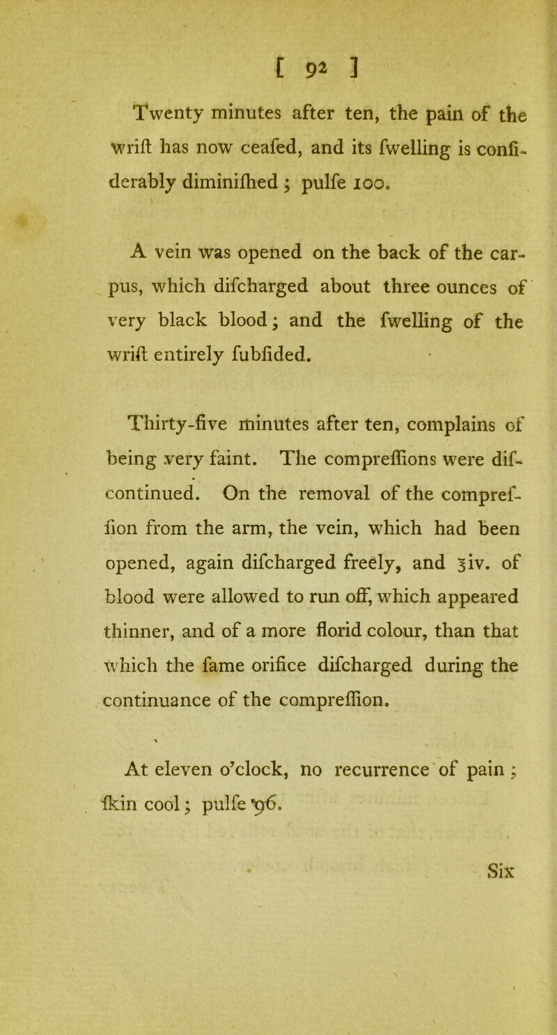 'Twenty minutes after ten, the pain of the wrift has now ceafed, and its fwelling is confi- derably diminifhed ; pulfe ioo. A vein was opened on the back of the car- pus, which difcharged about three ounces of very black blood; and the fwelling of the wrift entirely fubfided. Thirty-five minutes after ten, complains of being very faint. The compreflions were dif- continued. On the removal of the compref- lion from the arm, the vein, which had been opened, again difcharged freely, and 3iv. of blood were allowed to run off, which appeared thinner, and of a more florid colour, than that Which the fame orifice difcharged during the continuance of the compreflion. At eleven o’clock, no recurrence of pain ; ikin cool; pulfe *96.