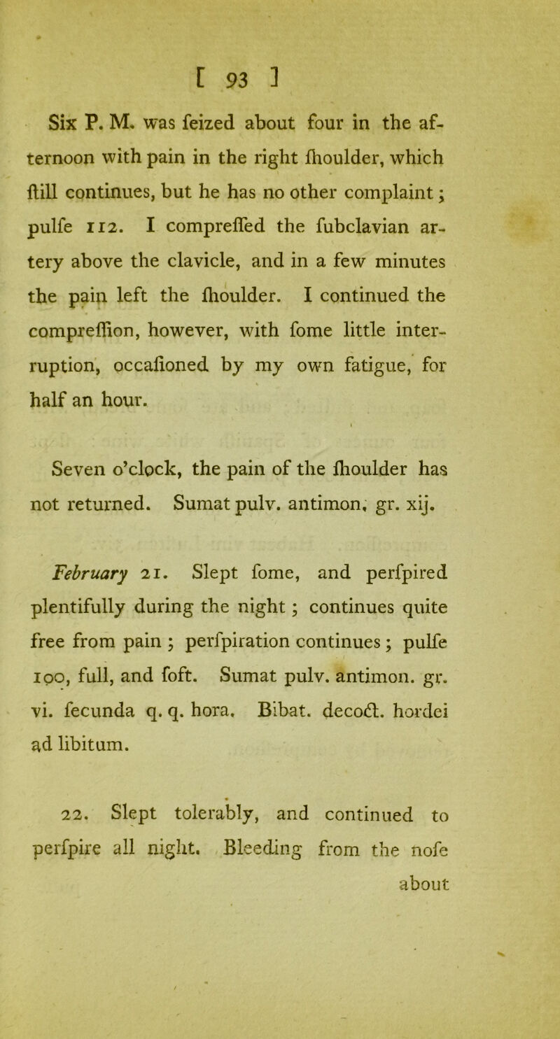 Six P. M. was feized about four in the af- ternoon with pain in the right Ihoulder, which dill continues, but he has no other complaint; pulfe 112. I comprefled the fubclavian ar- tery above the clavicle, and in a few minutes the pain left the Ihoulder. I continued the compreffion, however, with fome little inter- ruption, occalioned by my own fatigue, for half an hour. Seven o’clock, the pain of the fhoulder has not returned. Sumat pulv. antimon, gr. xij. February 21. Slept fome, and perfpired plentifully during the night; continues quite free from pain ; perfpiration continues; pulfe 100, full, and foft. Sumat pulv. antimon. gr. vi. fecunda q. q. hora. Bibat. decod;, hordei ad libitum. 22. Slept tolerably, and continued to perfpire all night. Bleeding from the nofe about /