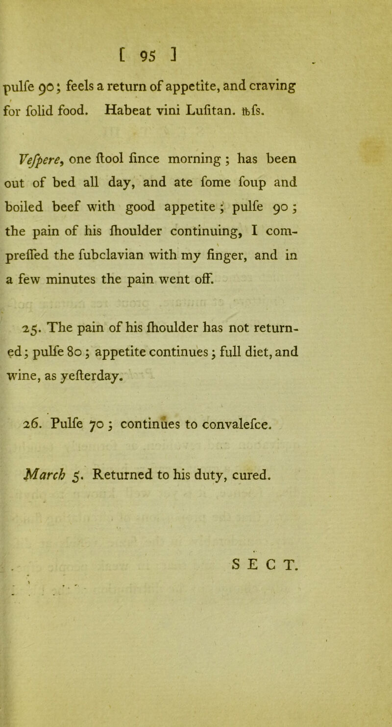 pulfe 90; feels a return of appetite, and craving 9 for folid food. Habeat vini Lufitan. tfefs. » »• v • Vefpere, one ftool lince morning ; has been out of bed all day, and ate fome foup and boiled beef with good appetite J> pulfe 90 ; the pain of his Ihoulder continuing, I com- prefled the fubclavian with my finger, and in a few minutes the pain went off. 25. The pain of his fhoulder has not return- ed ; pulfe 80 ; appetite continues; full diet, and wine, as yefterday. 26. Pulfe 70 ; continues to convalefce. March 5. Returned to his duty, cured. SECT.