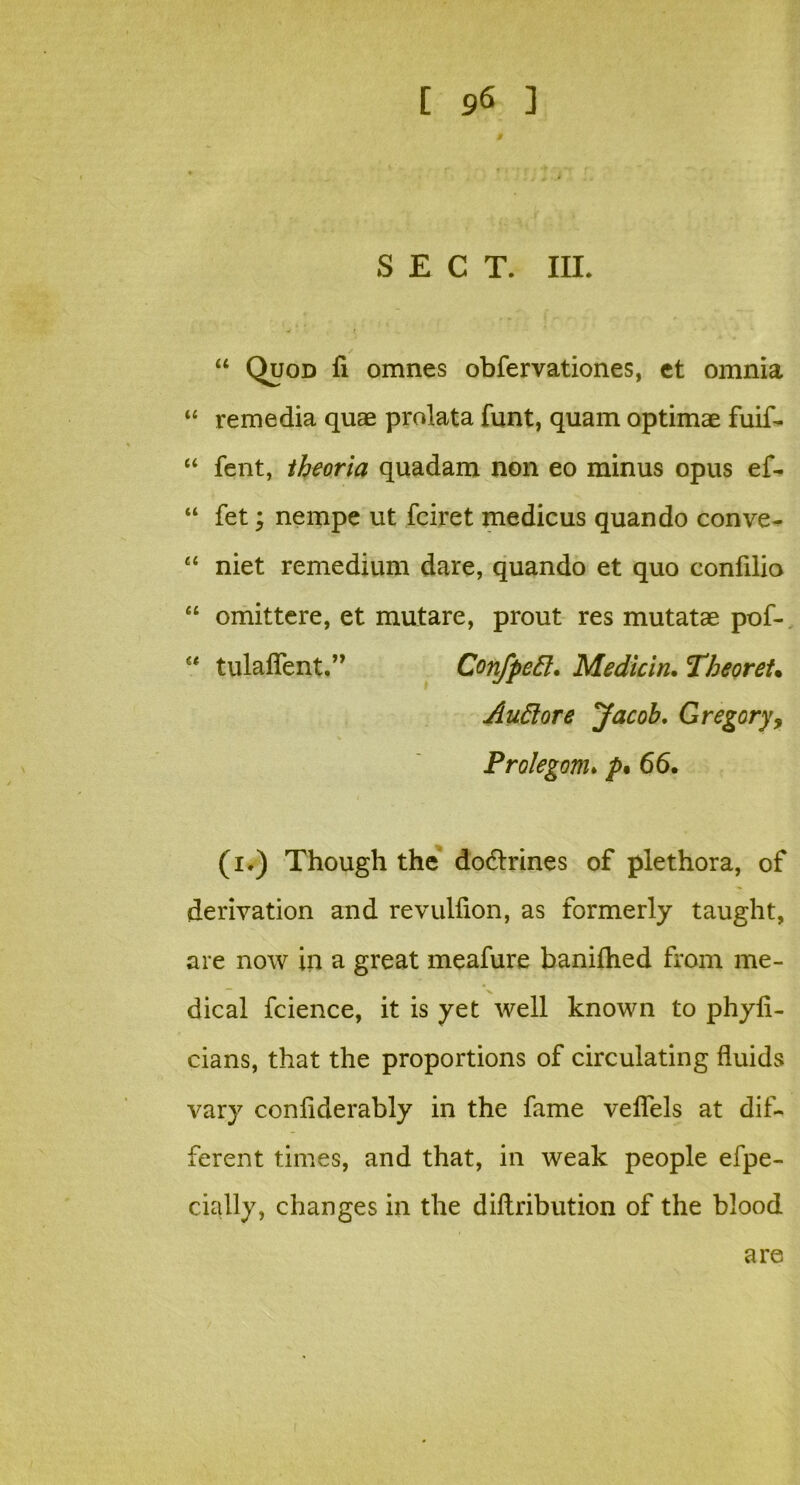 SECT. III. “ Quod fi omnes obfervationes, ct omnia “ remedia quae prolata funt, quam optimae fuif- “ fent, theoria quadam non eo minus opus ef- “ fet; nempe ut fciret medicus quando conve- “ niet remedium dare, quando et quo confilio “ omittere, et mutare, prout res mutatae pof- tulaflent.” Confpefl;. Medicin. Theoret. Auttore Jacob, Gregory, Prolegom* />• 66. (i.) Though the dodtrines of plethora, of derivation and revulfion, as formerly taught, are now in a great meafure baniftied from me- dical fcience, it is yet well known to phyfi- cians, that the proportions of circulating fluids vary conliderably in the fame veflels at dif- ferent times, and that, in weak people efpe- cially, changes in the diftribution of the blood are