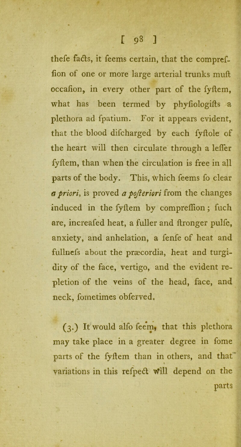 I % thefe fads, it feems certain, that the compref- lion of one or more large arterial trunks mud occalion, in every other part of the fyftem, what has been termed by phyfiologifts a plethora ad fpatium. For it appears evident, that the blood difcharged by each fyftole of the heart will then circulate through a lelfer fyftem, than when the circulation is free in all parts of the body. This, which feems fo clear a priori, is proved a pojieriori from the changes induced in the fyftem by compreflion; fuch are, increafed heat, a fuller and ftronger pulfe, anxiety, and anhelation, a fenfe of heat and fullnefs about the prascordia, heat and turgi- dity of the face, vertigo, and the evident re- pletion of the veins of the head, face, and neck, fometimes obferved. (3.) It would alfo feem? that this plethora may take place in a greater degree in fome parts of the fyftem than in others, and that variations in this refped Will depend on the parts
