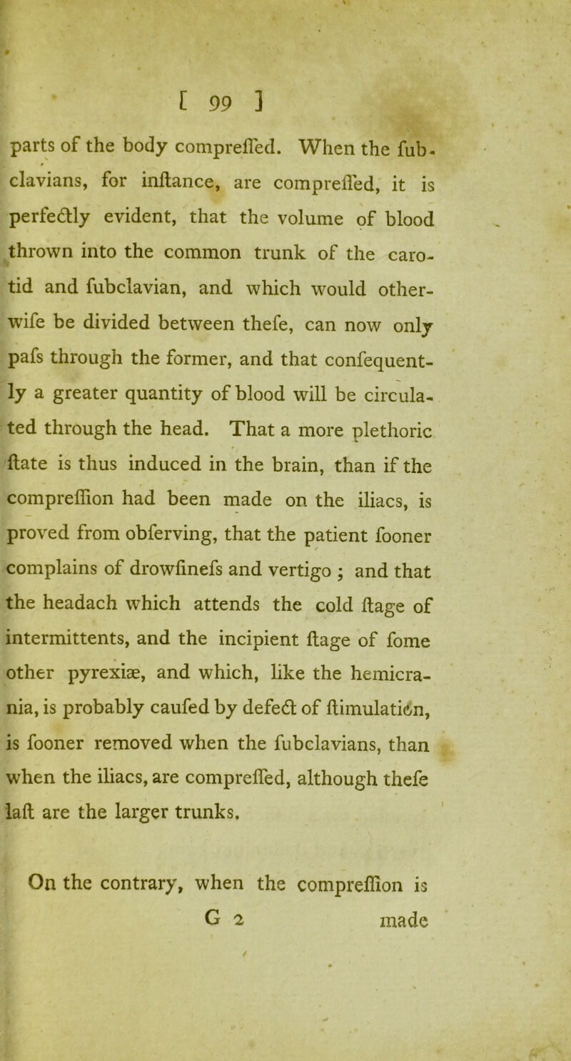 parts of the body compreffed. When the fub- 9 clavians, for inftance, are comprefled, it is perfe&ly evident, that the volume of blood thrown into the common trunk of the caro- tid and fubclavian, and which would other- wife be divided between thefe, can now only pafs through the former, and that confequent- ly a greater quantity of blood will be circula- ted through the head. That a more plethoric Hate is thus induced in the brain, than if the compreifion had been made on the iliacs, is proved from obferving, that the patient fooner / complains of drowlinefs and vertigo ; and that the headach which attends the cold ftage of intermittents, and the incipient ftage of fome other pyrexiae, and which, like the hemicra- nia, is probably caufed by defed of ftimulation, is fooner removed when the fubclavians, than when the iliacs, are comprelfed, although thefe laft are the larger trunks. On the contrary, when the compreflion is G 2 made