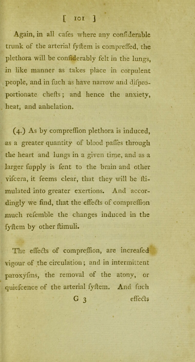 Again, in all cafes where any confiderable trunk of the arterial fyftem is compreffed, the plethora will be confiderably felt in the lungs, in like manner as takes place in corpulent people, and in fuch as have narrow and difpro- \ portionate c hefts; and hence the anxiety, heat, and anhelation. (4.) As by compreflion plethora is induced, as a greater quantity of blood paffes through the heart and lungs in a given time, and as a larger fupply is fent to the brain and other vifcera, it feems clear, that they will be fti- mulated into greater exertions. And accor- dingly we find, that the effects of compreflion much refemble the changes induced in the fyftem by other ftimuli. 1 The effects of compreflion, are increafed vigour of the circulation; and in intermittent paroxyfms, the removal of the atony, or quiefcence of the arterial fyftem. And fuch G 3 effe&s