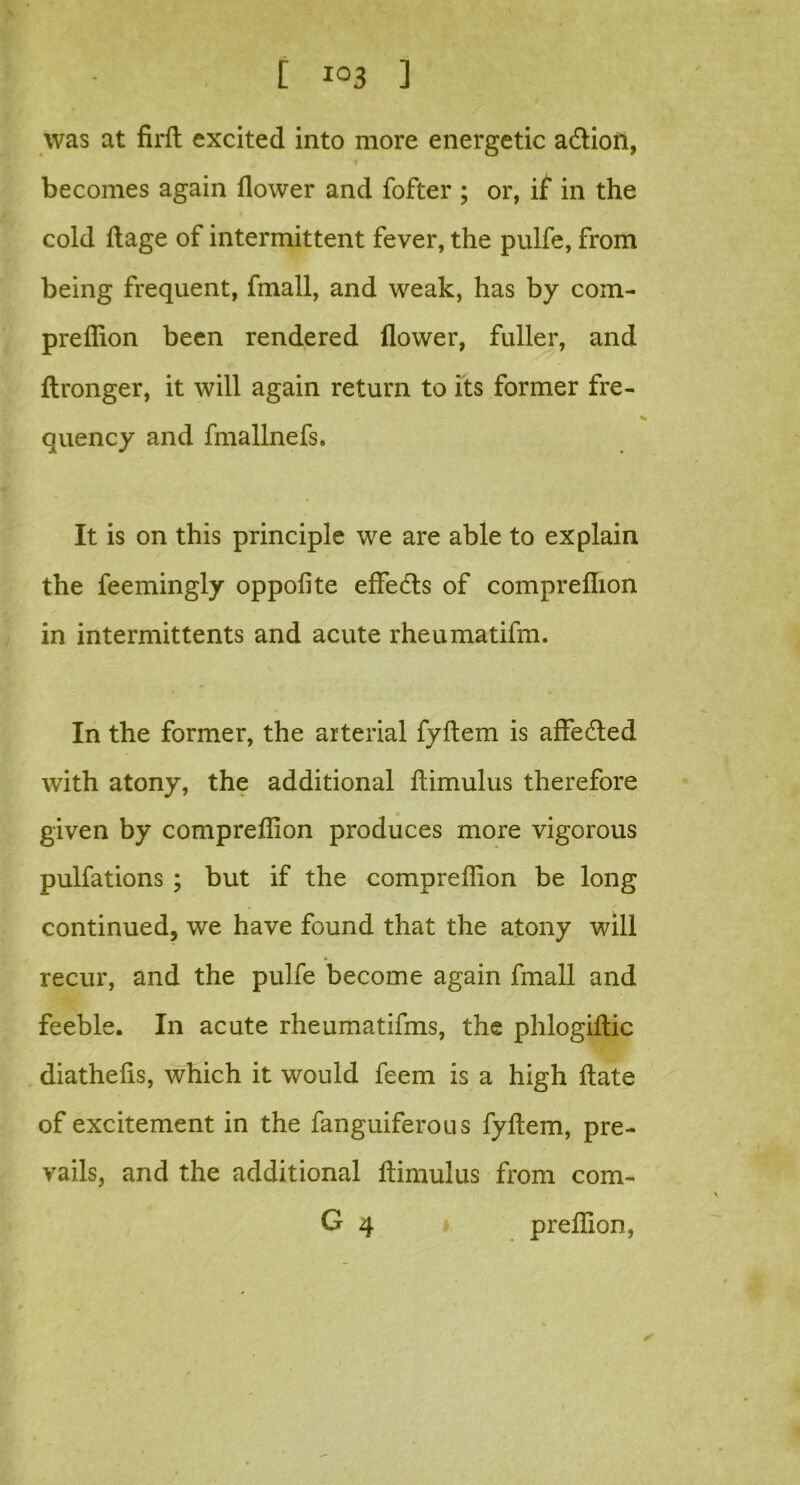 was at firft excited into more energetic a&ion, becomes again flower and fofter ; or, if in the cold ftage of intermittent fever, the pulfe, from being frequent, fmall, and weak, has by com- preflion been rendered flower, fuller, and ftronger, it will again return to its former fre- quency and fmallnefs. It is on this principle we are able to explain the feemingly oppofite effects of compreflion in intermittents and acute rheumatifm. In the former, the arterial fyftem is affedled with atony, the additional ftimulus therefore given by compreflion produces more vigorous pulfations ; but if the compreflion be long continued, we have found that the atony will recur, and the pulfe become again fmall and feeble. In acute rheumatifms, the phlogiilic diathelis, which it would feem is a high Hate of excitement in the fanguiferous fyftem, pre- vails, and the additional ftimulus from com- G 4 preflion,