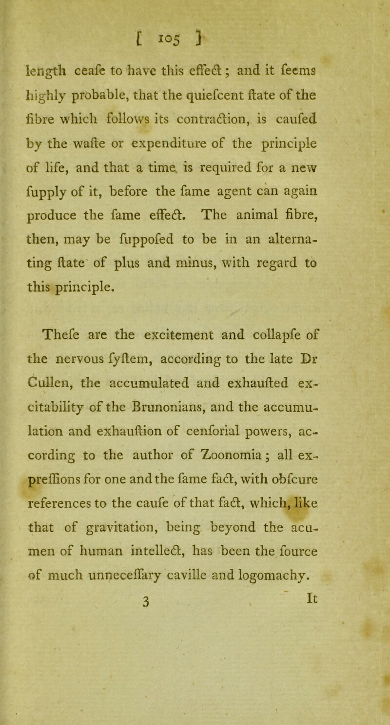 length ceale to have this efteCt; and it feems highly probable, that the quiefcent ftate of the fibre which follows its contraction, is caufed by the wade or expenditure of the principle of life, and that a time, is required for a new fupply of it, before the fame agent can again produce the fame effeCt. The animal fibre, then, may be fuppofed to be in an alterna- ting ftate of plus and minus, with regard to this principle. Thefe are the excitement and collapfe of the nervous fyftem, according to the late Dr Cullen, the accumulated and exhaufted ex- \ t • • citability of the Brunonians, and the accumu- lation and exhauftion of cenforial powers, ac- cording to the author of Zoonomia; all ex- preffions for one and the fame faCt, with obfcure references to the caufe of that fact, which, like that cf gravitation, being beyond the acu- men of human intellect, has been the fource of much unneceftary caville and logomachy. 3 ; ' ^ j