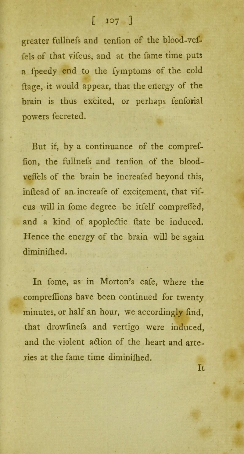greater fullnefs and tendon of the blood-vef- fels of that vifcus, and at the fame time puts a fpeedy end to the fymptoms of the cold ftage, it would appear, that the energy of the brain is thus excited, or perhaps fenforial powers fecreted. But if, by a continuance of the compref- don, the fullnefs and tendon of the blood- vedels of the brain be increafed beyond this, indead of an increafe of excitement, that vif- cus will in fome degree be itfelf compreded, and a kind of apopledtic date be induced. Hence the energy of the brain will be again diminidied. In fome, as in Morton’s cafe, where the compredions have been continued for twenty minutes, or half an hour, we accordingly dnd, that drowdnefs and vertigo were induced, and the violent adtion of the heart and arte- ries at the fame time diminidied. It