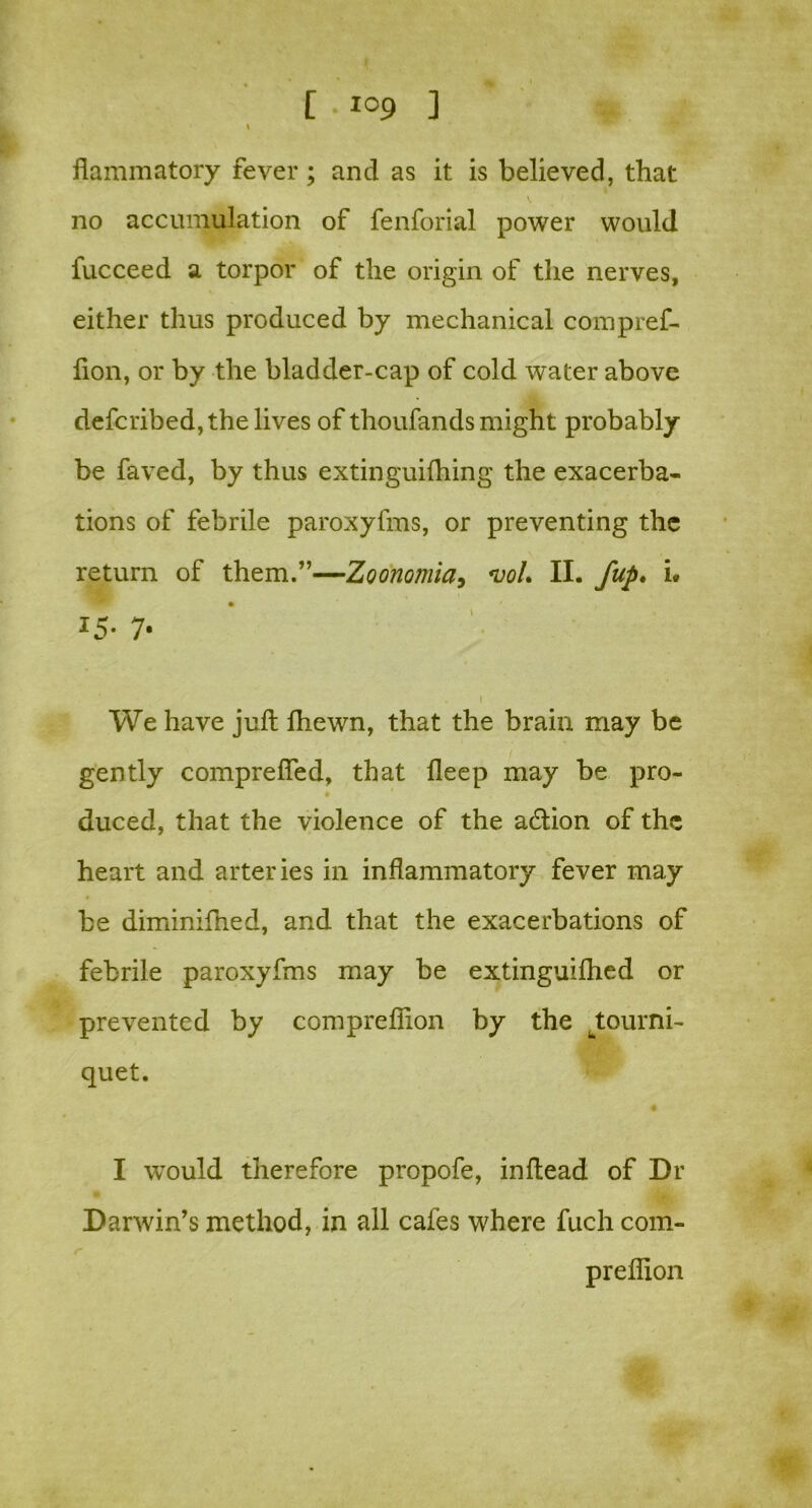 I flammatory fever; and as it is believed, that no accumulation of fenforial power would fucceed a torpor of the origin of the nerves, either thus produced by mechanical compref- fion, or by the bladder-cap of cold water above defcribed, the lives of thoufands might probably be faved, by thus extinguifhing the exacerba- tions of febrile paroxyfms, or preventing the return of them.”—Zoonomia, *voL II. fup. i. *5- 7- . i We have juft fhewn, that the brain may be gently comprefied, that deep may be pro- duced, that the violence of the adlion of the heart and arteries in inflammatory fever may be diminifned, and that the exacerbations of febrile paroxyfms may be extinguifhed or prevented by compreffion by the wtourni- quet. I would therefore propofe, inftead of Dr Darwin’s method, in all cafes where fuch com- preffion