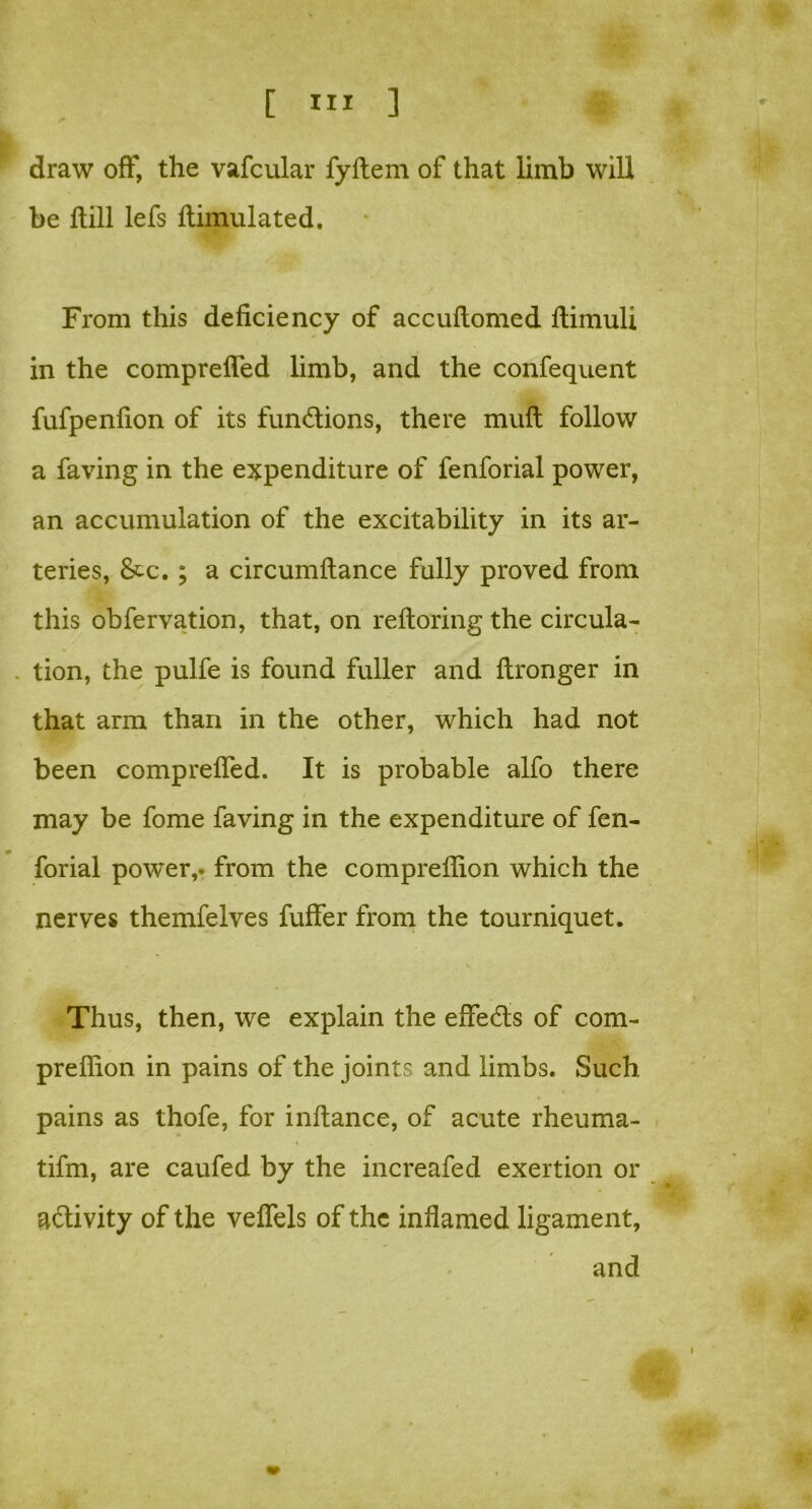 draw off, the vafcular fyftem of that limb will be ftill lefs ftimulated. From this deficiency of accuftomed flimuli in the comprefied limb, and the confequent fufpenfion of its fundions, there mult follow a faving in the expenditure of fenforial power, an accumulation of the excitability in its ar- teries, &c. ; a circumftance fully proved from this obfervation, that, on reftoring the circula- tion, the pulfe is found fuller and ftronger in that arm than in the other, which had not been comprefied. It is probable alfo there may be fome faving in the expenditure of fen- forial pow'er,. from the comprefiion which the nerves themfelves fuffer from the tourniquet. Thus, then, we explain the effeds of com- prefiion in pains of the joints and limbs. Such pains as thofe, for inftance, of acute rheuma- tifm, are caufed by the increafed exertion or adivity of the vefiels of the inflamed ligament, and