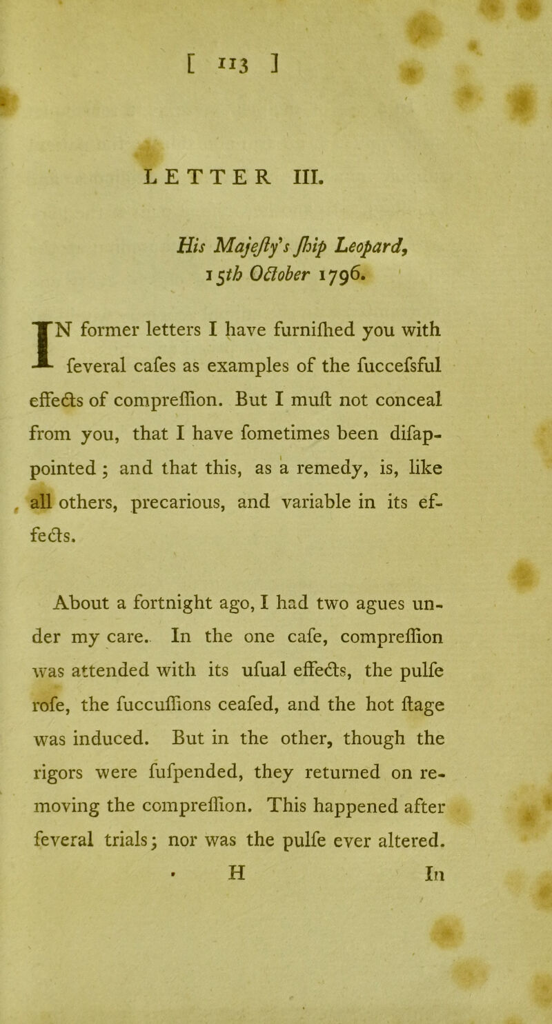 LETTER III. His Majefty s Jhip Leopard, i$th Oftober 1796. IN former letters I have furnifhed you with feveral cafes as examples of the fuccefsful effedts of compreffion. But I muft not conceal from you, that I have fometimes been difap- pointed; and that this, as a remedy, is, like all others, precarious, and variable in its ef- fects. About a fortnight ago, I had two agues un- der my care. In the one cafe, compreffion was attended with its ufual effe&s, the pulfe rofe, the fuccuffions ceafed, and the hot llage vyas induced. But in the other, though the rigors were fufpended, they returned on re- moving the compreffion. This happened after feveral trials; nor was the pulfe ever altered. • H In