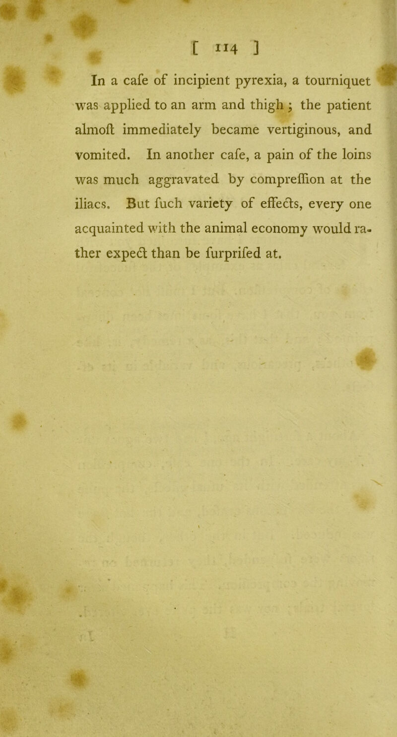 In a cafe of incipient pyrexia, a tourniquet was applied to an arm and thigh ; the patient almolt immediately became vertiginous, and vomited. In another cafe, a pain of the loins was much aggravated by compreflion at the iliacs. But fuch variety of effects, every one acquainted with the animal economy would ra- ther expect than be furprifed at.