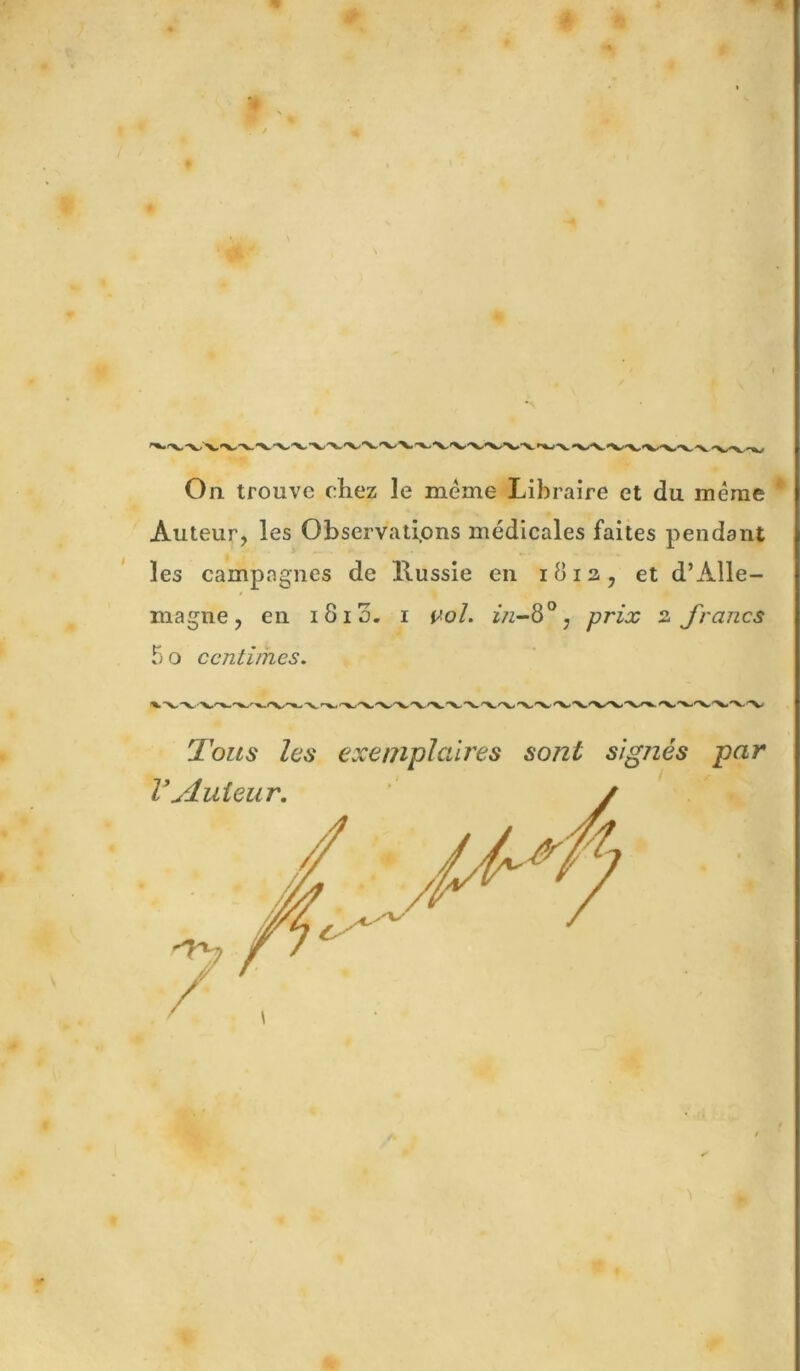 r 0 On. trouve chez le meme Libraire et du même Auteur, les Observatipns médicales faites pendant les campagnes de Russie en 1813, et d’Alle- magne, en 1813. i v-ol. ^ prix 3 francs 5 O centimes. Tous les exemplaires sont signés par O