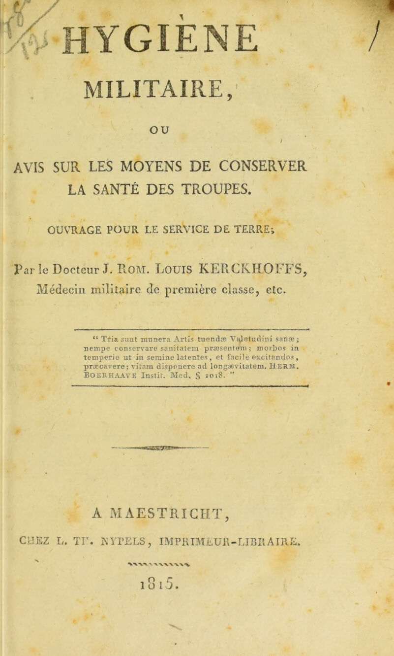 MILITAIRE, OU AVIS SUR LES MOYENS DE CONSERVER LA SANTÉ DES TROUPES. OUVRAGE POUR LE SERVICE DE TERRE-, Par le Docteur J. Rom. LouIS KERCRHOFFS, Médecin militaire de première classe, etc. “ T+iasmit mtineTa Artis tuendæ Vi^etudini sanæ; nempe conservare sanilateiu præsenifmi; morbos in tcmperie ut in sernine latentes, et facile excitandos, prarcavere; vitam disponere ad longævilateni. Herm. Boerhaave Instit. Med, § 1018. ” A MAESTRICHT, CHEZ I,. Tr. KITELS, IMPKIMEUjl-UnilAIRE. V -V t 1 ü l J .