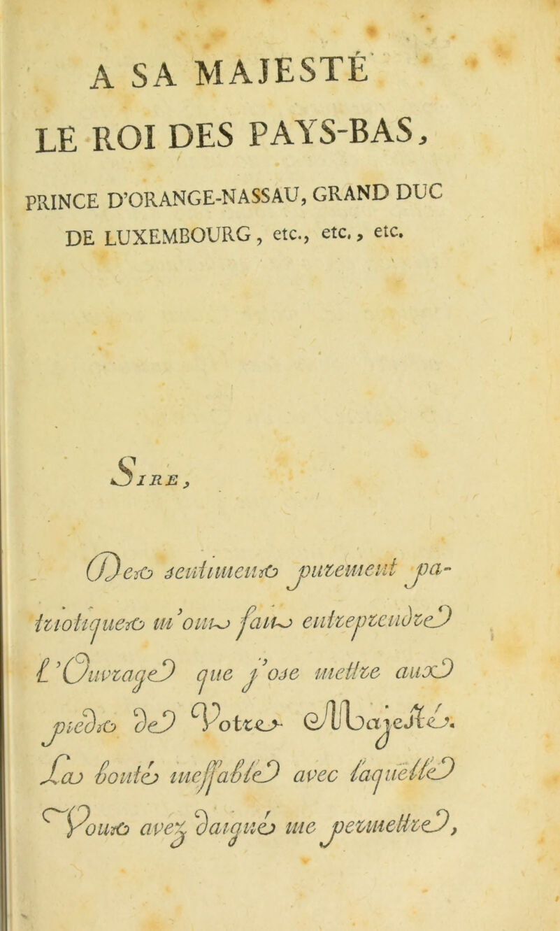 A SA MAJESTÉ LE ROI DES PAYS-BAS, PRINCE D’ORANGE-NASSAU, GRAND DUC DE LUXEMBOURG, etc., etc., etc. (J)Crû éeiiimicunO j)utemeiit pa- itioh(iuerù jaiu^ eiihepteudz^cJ t'CjiivzacjeD pie yojô metfze auxD j)iâïC> oAj\:)ajeSic^\ JCoj South meJjaSicD avec SapièUeD ^9ou^ ave^ ’^aipih me j)czmetkeD,