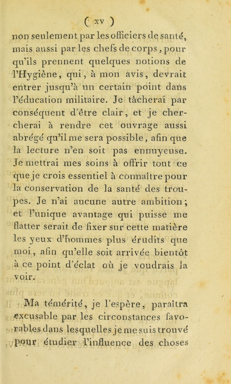 non seulement par les officiers desant^, mais aussi parles chefs de corps ^ pour qu’ils prennent quelques notions de l’Hygiène, qui, à mon avis, devrait entrer jusqu’à un certain point dans l’éducation militaire. Je tâcherai par conséquent d’être clair, et je cher- cherai à rendre cet ouvrage aussi abrégé qu’il me sera possible, afin que la lecture n’en soit pas ennuyeuse. Je mettrai mes soins à offrir tout ce que je crois essentiel à connaître pour la conservation de la santé des trou- pes. Je n’ai aucune autre ambition ; et l’unique avantage qui puisse me flatter serait de fixer sur cette matière les yeux d’hommes plus érudits que moi, afin qu’elle soit arrivée bientôt à ce point d’éclat où je voudrais la voir. Ma témérité, je l’espère, paraîtra excusable par les circonstances favo- rables dans lesquelles je me suis trouvé rpovtr étudier l’influence des choses