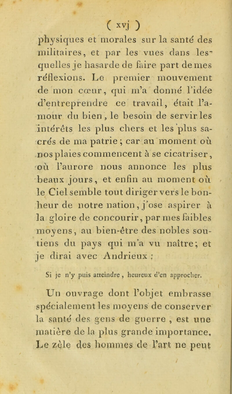 physiques et morales sur la santé des uiilitaires, et par les'vues dans les^ quelles je hasarde de faire part de mes réflexions. Le premier mouvement de mon cœur, qui m’a donné Tidée d’entreprendre ce travail, était l’a- mour du bien, le besoin de servir les intérêts les plus chers et les plus sa- crés de ma patrie; car au'moment où .nos plaies commencent à se cicatriser, 'OÙ l’aurore nous annonce les plus beaux jours, et enfin au moment où le Ciel semble tout diriger vers le bon- heur de notre nation , j’ose aspirer à la gloire de concourir, par mes faibles moyens, au bien-être des nobles sou- tiens du pays qui m’a vu naître; et je dirai avec Andrieux : Si je n’y puis atteindre , heureux d’en approcher. Un ouvrage dont l’objet embrasse spécialement les moyens de conserver la santé des gens de guerre , est une matière de la plus grande Importance, Le zèle des hommes de l’art pe peut