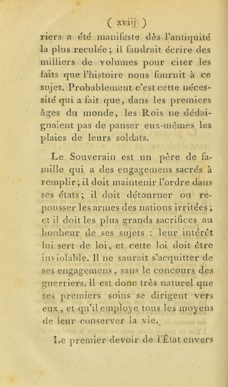 ( ) riers a été manifeste dès l’antiquité la plus reculée ; U faudrait écrire des milliers de volumes pour citer les faits que l’histoire nous fournit à ce sujet. Probablement c’est cette néces- sité qui a fait que, dans les premiers âges du monde, les Rois ne dédai- gnaient pas de panser eux-mèmes les plaies de leurs soldats. Le Souverain est un père de fa- mille qui a des engagemens sacrés à remplir; il doit maintenir l’ordre dans ses états; il doit détourner ou re- pousser les armes des nations irritées ; et il doit les plus grands sacrifices au bonheur de ses sujets : leur intérêt lui sert de loi, et cette loi doit être inviolable. 11 ne saurait s’acquitter de ses engagemens, sans le concours des guerriers. 11 est donc très naturel que ses premiers soins se dirigent vers eux , et qu’il employé tous les moyens de leur conserver la vie. Le premier devoir de l’État envers