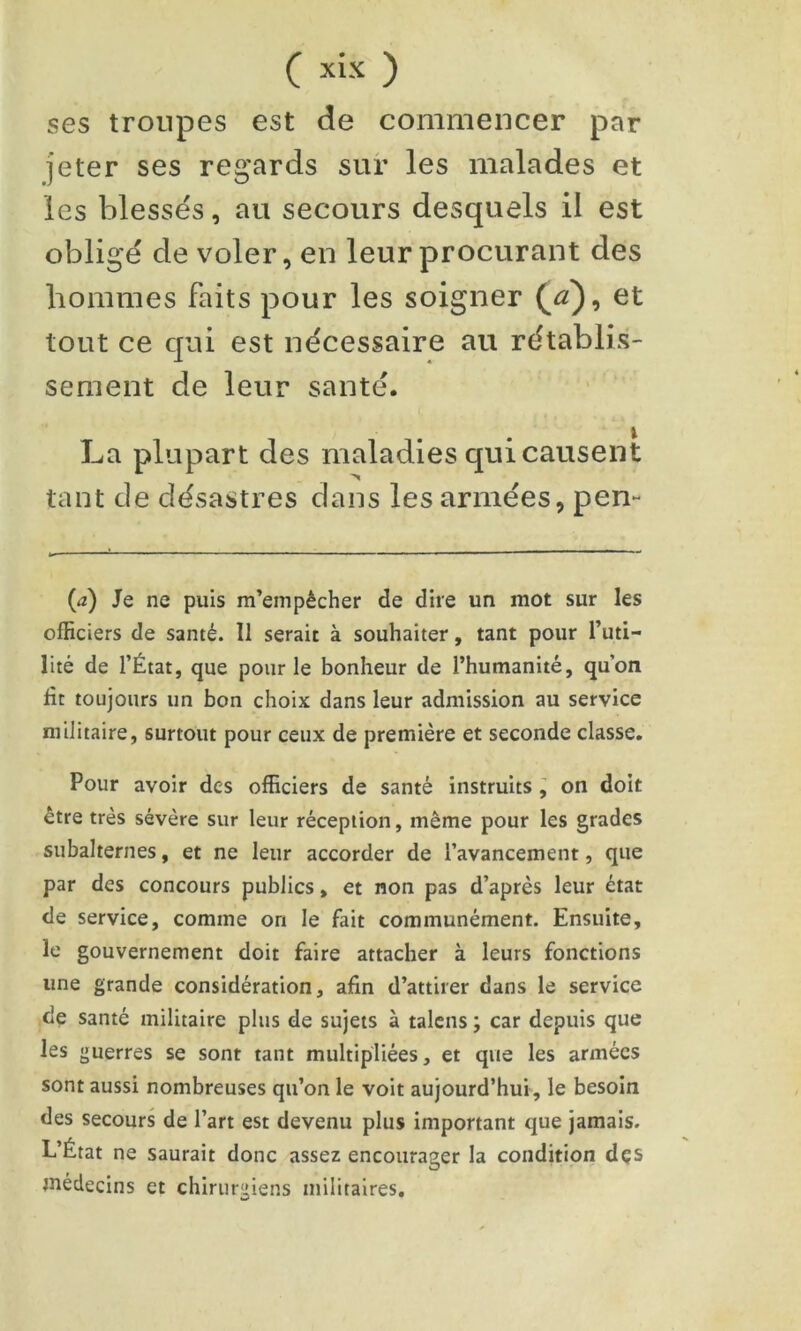 ses troupes est de commencer par jeter ses regards sur les malades et les blessés, au secours desquels il est obligé de voler, en leur procurant des hommes faits pour les soigner ot tout ce qui est nécessaire au rétablis- sement de leur santé. La plupart des maladies qui causent tant de désastres dans les armées, pen- (<2) Je ne puis m’empêcher de dire un mot sur les officiers de santé. Il serait à souhaiter, tant pour l’uti- lité de l’État, que pour le bonheur de l’humanité, qu’on fit toujours un bon choix dans leur admission au service militaire, surtout pour ceux de première et seconde classe. Pour avoir des officiers de santé instruits ^ on doit être très sévère sur leur réception, même pour les grades subalternes, et ne leur accorder de l’avancement, que par des concours publics, et non pas d’après leur état de service, comme on le fait communément. Ensuite, le gouvernement doit faire attacher à leurs fonctions une grande considération, afin d’attirer dans le service de santé militaire plus de sujets à talcns ; car depuis que les guerres se sont tant multipliées, et que les armées sont aussi nombreuses qu’on le voit aujourd’hui, le besoin des secours de l’art est devenu plus important que jamais. L’État ne saurait donc assez encourager la condition dçs médecins et chirurgiens militaires.