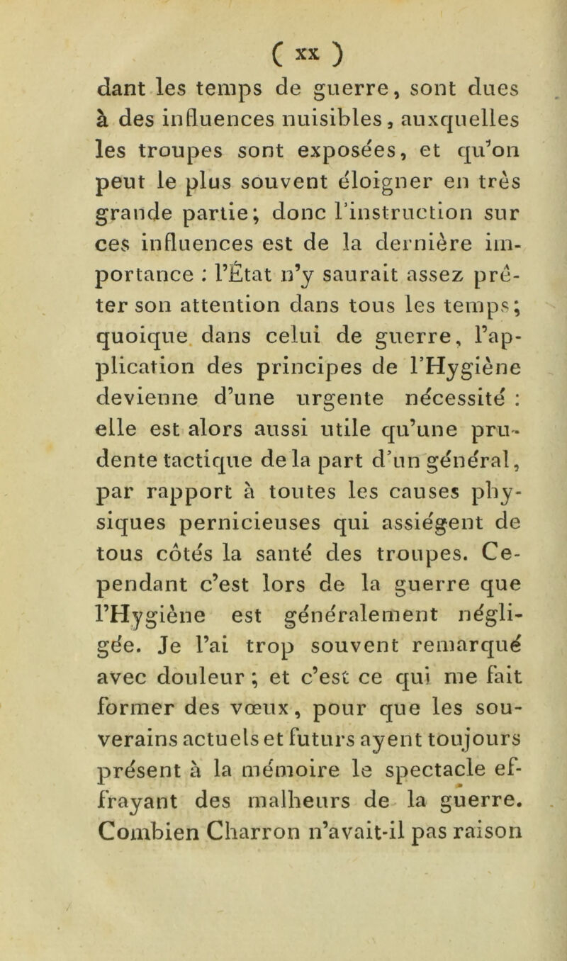 dant les temps de guerre, sont dues à des influences nuisibles, auxquelles les troupes sont exposées, et qu^on peut le plus souvent éloigner en très grande partie; donc rinstruction sur ces influences est de la dernière im- portance : l’État n’y saurait assez prê- ter son attention dans tous les temps; quoique, dans celui de guerre, l’ap- plication des principes de l’Hygiène devienne d’une urgente nécessité : elle est alors aussi utile qu’une pru- dente tactique delà part d’un'général, par rapport à toutes les causes phy- siques pernicieuses qui assiègent de tous côtés la santé des troupes. Ce- pendant c’est lors de la guerre que l’Hygiène est généralement négli- gée. Je l’ai trop souvent remarqué avec douleur ; et c’est ce qui me fait former des vœux, pour que les sou- verains actuels et futurs ayent toujours présent à la mémoire le spectacle ef- frayant des malheurs de^ la guerre. Combien Charron n’avait-il pas raison