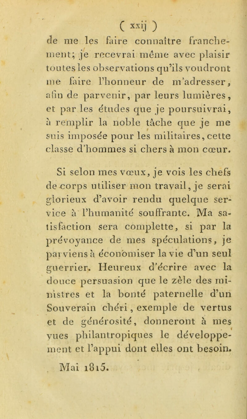 ( C x-'fÿ ) de me les faire connaître franche- ment; je recevrai même avec plaisir toutes les observations qu’ils voudront me faire l’honneur de m'adresser, aîln de parvenir, par leurs lumières, et par les études que je poursuivrai, a remplir la noble tache que je me suis imposée pour les militaires, cette classe d’hommes si chers à mon cœur. Si selon mes vœux, je vois les chefs de-corps utiliser mon travail, je serai glorieux d’avoir rendu quelque ser- vice à' l’humanité souffrante. Ma sa- tisfaction sera complette, si par la prévoyance de mes spéculations, je parviens à économiser la vie d’un seul guerrier^ Heureux d'écrire avec la douce persuasion que le zèle des mi- nistres et la bonté paternelle d’un Souverain chéri, exemple de vertus et de erénérosité, donneront à mes ^ • • r ' * vues philantropiques le développe- ment et l’appui dont elles ont besoin. Mai i8i5.
